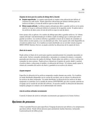 355
Opciones
Carpetas de inicio para los cuadros de diálogo Abrir y Guardar
 Carpeta especificada. La carpeta especificada se emplea como ubicación por defecto al
comienzo de cada sesión. Puede especificar ubicaciones por defecto distintas para los
archivos de datos y el resto de archivos (que no sean de datos).
 Última carpeta utilizada. La última carpeta utilizada para abrir o guardar archivos en la sesión
anterior es la que se utiliza por defecto al comienzo de la siguiente sesión. Se aplica tanto a
los archivos de datos como al resto de archivos (que no sean de datos).
Estos ajustes sólo se aplican a los cuadros de diálogo para abrir o guardar archivos y la “última
carpeta utilizada” está determinada por el último cuadro de diálogo que se utilizó para abrir o
guardar un archivo. Los archivos abiertos o guardados a través de la sintaxis de comandos no
tienen efecto en estos ajustes, ni se ven afectados por ellos. Estos ajustes sólo están disponibles en
el modo de análisis local. En el análisis en modo distribuido con un servidor remoto (requiere
IBM® SPSS® Statistics Server), no puede controlar las ubicaciones de la carpeta de inicio.
Diario de la sesión
Puede utilizar el diario de la sesión para registrar automáticamente los comandos ejecutados en
cada sesión. Incluye comandos introducidos y ejecutados en ventanas de sintaxis y comandos
generados por elecciones de cuadros de diálogo. Puede editar este archivo y volver a utilizar los
comandos en otras sesiones. Puede activar o desactivar el registro de sesión, añadir o sustituir
el archivo diario y seleccionar el nombre y la ubicación del mismo. Si lo desea, puede copiar la
sintaxis de comandos del archivo de diario y guardarla en un archivo de sintaxis.
Carpeta temporal
Especifica la ubicación de los archivos temporales creados durante una sesión. En el análisis
en modo distribuido (disponible con la versión de servidor), esto no afecta a la ubicación de
los archivos de datos temporales. En modo distribuido, la ubicación de los archivos de datos
temporales se controlan con la variable de entorno SPSSTMPDIR, que sólo se puede controlar en
el equipo con la versión de servidor del software. Si necesita cambiar la ubicación del directorio
temporal, póngase en contacto con el administrador del sistema.
Lista de archivos utilizados recientemente
Controla el número de archivos utilizados recientemente que aparecen en el menú Archivo.
Opciones de procesos
Utilice la pestaña Procesos para especificar el lenguaje de procesos por defecto y los autoprocesos
que desea utilizar. Puede utilizar procesos para automatizar muchas funciones, incluyendo
la personalización de tablas pivote.
 