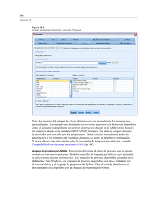 356
Capítulo 17
Figura 17-9
Cuadro de diálogo Opciones: pestaña Procesos
Nota: los usuarios del antiguo Sax Basic deberán convertir manualmente los autoprocesos
personalizados. Los autoprocesos instalados con versiones anteriores a la 16.0 están disponibles
como un conjunto independiente de archivos de procesos ubicado en el subdirectorio Samples
del directorio donde se ha instalado IBM® SPSS® Statistics. Por defecto, ningún elemento
de resultados está asociado con los autoprocesos. Deberá asociar manualmente todos los
autoprocesos a los elementos de resultados deseados, tal como se describe a continuación.
Si desea obtener más información sobre la conversión de autoprocesos existentes, consulte
Compatibilidad con versiones anteriores a 16.0 el p. 442.
Lenguaje de procesos por defecto. Esta opción determina el editor de procesos que se ejecuta
cuando se crean nuevos procesos. También especifica el lenguaje por defecto cuyo ejecutable
se utilizará para ejecutar autoprocesos. Los lenguajes de procesos disponibles dependen de la
plataforma. Para Windows, los lenguajes de procesos disponibles son Basic, instalado con
el sistema básico, y el lenguaje de programación Python. Para el resto de plataformas, el
procesamiento está disponible con el lenguaje de programación Python.
 