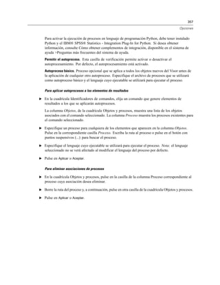 357
Opciones
Para activar la ejecución de procesos en lenguaje de programación Python, debe tener instalado
Python y el IBM® SPSS® Statistics - Integration Plug-In for Python. Si desea obtener
información, consulte Cómo obtener complementos de integración, disponible en el sistema de
ayuda >Preguntas más frecuentes del sistema de ayuda.
Permitir el autoproceso. Esta casilla de verificación permite activar o desactivar el
autoprocesamiento. Por defecto, el autoprocesamiento está activado.
Autoproceso básico. Proceso opcional que se aplica a todos los objetos nuevos del Visor antes de
la aplicación de cualquier otro autoproceso. Especifique el archivo de procesos que se utilizará
como autoproceso básico y el lenguaje cuyo ejecutable se utilizará para ejecutar el proceso.
Para aplicar autoprocesos a los elementos de resultados
E En la cuadrícula Identificadores de comandos, elija un comando que genere elementos de
resultados a los que se aplicarán autoprocesos.
La columna Objetos, de la cuadrícula Objetos y procesos, muestra una lista de los objetos
asociados con el comando seleccionado. La columna Proceso muestra los procesos existentes para
el comando seleccionado.
E Especifique un proceso para cualquiera de los elementos que aparecen en la columna Objetos.
Pulse en la correspondiente casilla Proceso. Escriba la ruta al proceso o pulse en el botón con
puntos suspensivos (...) para buscar el proceso.
E Especifique el lenguaje cuyo ejecutable se utilizará para ejecutar el proceso. Nota: el lenguaje
seleccionado no se verá afectado al modificar el lenguaje del proceso por defecto.
E Pulse en Aplicar o Aceptar.
Para eliminar asociaciones de procesos
E En la cuadrícula Objetos y procesos, pulse en la casilla de la columna Proceso correspondiente al
proceso cuya asociación desea eliminar.
E Borre la ruta del proceso y, a continuación, pulse en otra casilla de la cuadrícula Objetos y procesos.
E Pulse en Aplicar o Aceptar.
 