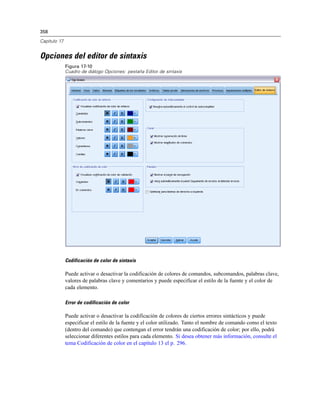 358
Capítulo 17
Opciones del editor de sintaxis
Figura 17-10
Cuadro de diálogo Opciones: pestaña Editor de sintaxis
Codificación de color de sintaxis
Puede activar o desactivar la codificación de colores de comandos, subcomandos, palabras clave,
valores de palabras clave y comentarios y puede especificar el estilo de la fuente y el color de
cada elemento.
Error de codificación de color
Puede activar o desactivar la codificación de colores de ciertos errores sintácticos y puede
especificar el estilo de la fuente y el color utilizado. Tanto el nombre de comando como el texto
(dentro del comando) que contengan el error tendrán una codificación de color; por ello, podrá
seleccionar diferentes estilos para cada elemento. Si desea obtener más información, consulte el
tema Codificación de color en el capítulo 13 el p. 296.
 