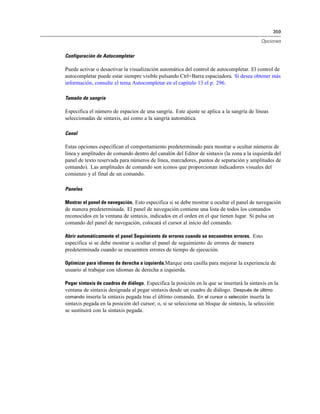 359
Opciones
Configuración de Autocompletar
Puede activar o desactivar la visualización automática del control de autocompletar. El control de
autocompletar puede estar siempre visible pulsando Ctrl+Barra espaciadora. Si desea obtener más
información, consulte el tema Autocompletar en el capítulo 13 el p. 296.
Tamaño de sangría
Especifica el número de espacios de una sangría. Este ajuste se aplica a la sangría de líneas
seleccionadas de sintaxis, así como a la sangría automática.
Canal
Estas opciones especifican el comportamiento predeterminado para mostrar u ocultar números de
línea y amplitudes de comando dentro del canalón del Editor de sintaxis (la zona a la izquierda del
panel de texto reservada para números de línea, marcadores, puntos de separación y amplitudes de
comando). Las amplitudes de comando son iconos que proporcionan indicadores visuales del
comienzo y el final de un comando.
Paneles
Mostrar el panel de navegación. Esto especifica si se debe mostrar u ocultar el panel de navegación
de manera predeterminada. El panel de navegación contiene una lista de todos los comandos
reconocidos en la ventana de sintaxis, indicados en el orden en el que tienen lugar. Si pulsa un
comando del panel de navegación, colocará el cursor al inicio del comando.
Abrir automáticamente el panel Seguimiento de errores cuando se encuentren errores. Esto
especifica si se debe mostrar u ocultar el panel de seguimiento de errores de manera
predeterminada cuando se encuentren errores de tiempo de ejecución.
Optimizar para idiomas de derecha a izquierda.Marque esta casilla para mejorar la experiencia de
usuario al trabajar con idiomas de derecha a izquierda.
Pegar sintaxis de cuadros de diálogo. Especifica la posición en la que se insertará la sintaxis en la
ventana de sintaxis designada al pegar sintaxis desde un cuadro de diálogo. Después de último
comando inserta la sintaxis pegada tras el último comando. En el cursor o selección inserta la
sintaxis pegada en la posición del cursor; o, si se selecciona un bloque de sintaxis, la selección
se sustituirá con la sintaxis pegada.
 