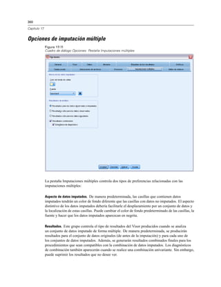 360
Capítulo 17
Opciones de imputación múltiple
Figura 17-11
Cuadro de diálogo Opciones: Pestaña Imputaciones múltiples
La pestaña Imputaciones múltiples controla dos tipos de preferencias relacionadas con las
imputaciones múltiples:
Aspecto de datos imputados. De manera predeterminada, las casillas que contienen datos
imputados tendrán un color de fondo diferente que las casillas con datos no imputados. El aspecto
distintivo de los datos imputados debería facilitarle el desplazamiento por un conjunto de datos y
la localización de estas casillas. Puede cambiar el color de fondo predeterminado de las casillas, la
fuente y hacer que los datos imputados aparezcan en negrita.
Resultados. Este grupo controla el tipo de resultados del Visor producidos cuando se analiza
un conjunto de datos imputado de forma múltiple. De manera predeterminada, se producirán
resultados para el conjunto de datos originales (de antes de la imputación) y para cada uno de
los conjuntos de datos imputados. Además, se generarán resultados combinados finales para los
procedimientos que sean compatibles con la combinación de datos imputados. Los diagnósticos
de combinación también aparecerán cuando se realice una combinación univariante. Sin embargo,
puede suprimir los resultados que no desee ver.
 
