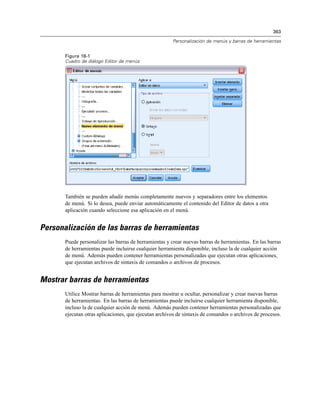 363
Personalización de menús y barras de herramientas
Figura 18-1
Cuadro de diálogo Editor de menús
También se pueden añadir menús completamente nuevos y separadores entre los elementos
de menú. Si lo desea, puede enviar automáticamente el contenido del Editor de datos a otra
aplicación cuando seleccione esa aplicación en el menú.
Personalización de las barras de herramientas
Puede personalizar las barras de herramientas y crear nuevas barras de herramientas. En las barras
de herramientas puede incluirse cualquier herramienta disponible, incluso la de cualquier acción
de menú. Además pueden contener herramientas personalizadas que ejecutan otras aplicaciones,
que ejecutan archivos de sintaxis de comandos o archivos de procesos.
Mostrar barras de herramientas
Utilice Mostrar barras de herramientas para mostrar u ocultar, personalizar y crear nuevas barras
de herramientas. En las barras de herramientas puede incluirse cualquier herramienta disponible,
incluso la de cualquier acción de menú. Además pueden contener herramientas personalizadas que
ejecutan otras aplicaciones, que ejecutan archivos de sintaxis de comandos o archivos de procesos.
 