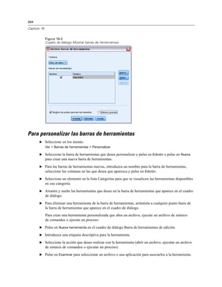 364
Capítulo 18
Figura 18-2
Cuadro de diálogo Mostrar barras de herramientas
Para personalizar las barras de herramientas
E Seleccione en los menús:
Ver > Barras de herramientas > Personalizar
E Seleccione la barra de herramientas que desea personalizar y pulse en Edición o pulse en Nueva
para crear una nueva barra de herramientas.
E Para las barras de herramientas nuevas, introduzca un nombre para la barra de herramientas,
seleccione las ventanas en las que desea que aparezca y pulse en Edición.
E Seleccione un elemento en la lista Categorías para que se visualicen las herramientas disponibles
en esa categoría.
E Arrastre y suelte las herramientas que desee en la barra de herramientas que aparece en el cuadro
de diálogo.
E Para eliminar una herramienta de la barra de herramientas, arrástrela a cualquier punto fuera de
la barra de herramientas que aparece en el cuadro de diálogo.
Para crear una herramienta personalizada que abra un archivo, ejecute un archivo de sintaxis
de comandos o ejecute un proceso:
E Pulse en Nueva herramienta en el cuadro de diálogo Barra de herramientas de edición.
E Introduzca una etiqueta descriptiva para la herramienta.
E Seleccione la acción que desee realizar con la herramienta (abrir un archivo, ejecutar un archivo
de sintaxis de comandos o ejecutar un proceso).
E Pulse en Examinar para seleccionar un archivo o una aplicación para asociarlos a la herramienta.
 