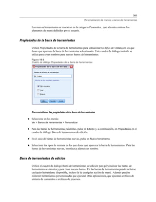 365
Personalización de menús y barras de herramientas
Las nuevas herramientas se muestran en la categoría Personales , que además contiene los
elementos de menú definidos por el usuario.
Propiedades de la barra de herramientas
Utilice Propiedades de la barra de herramientas para seleccionar los tipos de ventana en los que
desee que aparezca la barra de herramientas seleccionada. Este cuadro de diálogo también se
utiliza para crear nombres para nuevas barras de herramientas.
Figura 18-3
Cuadro de diálogo Propiedades de la barra de herramientas
Para establecer las propiedades de la barra de herramientas
E Seleccione en los menús:
Ver > Barras de herramientas > Personalizar
E Para las barras de herramientas existentes, pulse en Edición y, a continuación, en Propiedades en el
cuadro de diálogo Barra de herramientas de edición.
E En el caso de barras de herramientas nuevas, pulse en Nueva herramienta.
E Seleccione los tipos de ventana en los que desee que aparezca la barra de herramientas. Para las
barras de herramientas nuevas, introduzca además un nombre.
Barra de herramientas de edición
Utilice el cuadro de diálogo Barra de herramientas de edición para personalizar las barras de
herramientas existentes y para crear nuevas barras. En las barras de herramientas puede incluirse
cualquier herramienta disponible, incluso la de cualquier acción de menú. Además pueden
contener herramientas personalizadas que ejecutan otras aplicaciones, que ejecutan archivos de
sintaxis de comandos o archivos de procesos.
 