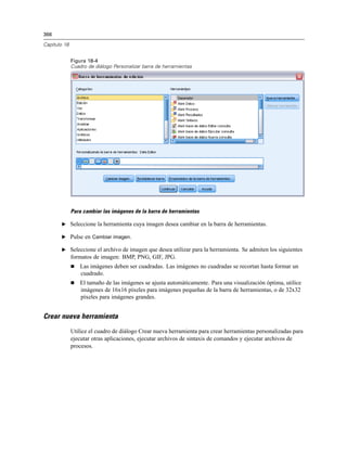 366
Capítulo 18
Figura 18-4
Cuadro de diálogo Personalizar barra de herramientas
Para cambiar las imágenes de la barra de herramientas
E Seleccione la herramienta cuya imagen desea cambiar en la barra de herramientas.
E Pulse en Cambiar imagen.
E Seleccione el archivo de imagen que desea utilizar para la herramienta. Se admiten los siguientes
formatos de imagen: BMP, PNG, GIF, JPG.
 Las imágenes deben ser cuadradas. Las imágenes no cuadradas se recortan hasta formar un
cuadrado.
 El tamaño de las imágenes se ajusta automáticamente. Para una visualización óptima, utilice
imágenes de 16x16 píxeles para imágenes pequeñas de la barra de herramientas, o de 32x32
píxeles para imágenes grandes.
Crear nueva herramienta
Utilice el cuadro de diálogo Crear nueva herramienta para crear herramientas personalizadas para
ejecutar otras aplicaciones, ejecutar archivos de sintaxis de comandos y ejecutar archivos de
procesos.
 