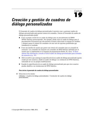 Capítulo
19
Creación y gestión de cuadros de
diálogo personalizados
El Generador de cuadros de diálogo personalizados le permite crear y gestionar cuadros de
diálogos personalizados para generar sintaxis de comandos. Gracias al Generador de cuadros de
diálogo personalizados podrá:
 Crear su propia versión de un cuadro de diálogo para un procedimiento de IBM®
SPSS® Statistics preincorporado. Por ejemplo, puede crear un cuadro de diálogo para el
procedimiento Frecuencias que sólo permita al usuario seleccionar el conjunto de variables
y después genere la sintaxis de comandos con una serie de opciones predefinidas que
estandaricen el resultado.
 Crear una interfaz de usuario que genere una sintaxis de comandos para un comando de
extensión. Los comandos de extensión son comandos de SPSS Statistics definidos por el
usuario que se implementan en el lenguaje de programación Python, R o Java. Si desea
obtener más información, consulte el tema Cuadros de diálogo personalizados para comandos
de extensión el p. 393.
 Abrir un archivo que contenga la especificación de un cuadro de diálogo personalizado (quizás
creado por otro usuario) y añadir el cuadro de diálogo a su instalación de SPSS Statistics,
realizando tal vez sus propias modificaciones.
 Guardar la especificación de un cuadro de diálogo personalizado para que otros usuarios
puedan añadirla a sus instalaciones de SPSS Statistics.
Para iniciar el generador de cuadros de diálogo personalizados
E Seleccione en los menús:
Utilidades > Cuadros de diálogo personalizados > Constructor de cuadros de diálogo
personalizados...
© Copyright IBM Corporation 1989, 2012. 368
 