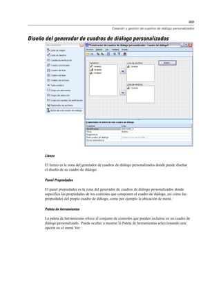 369
Creación y gestión de cuadros de diálogo personalizados
Diseño del generador de cuadros de diálogo personalizados
Lienzo
El lienzo es la zona del generador de cuadros de diálogo personalizados donde puede diseñar
el diseño de su cuadro de diálogo.
Panel Propiedades
El panel propiedades es la zona del generador de cuadros de diálogo personalizados donde
especifica las propiedades de los controles que componen el cuadro de diálogo, así como las
propiedades del propio cuadro de diálogo, como por ejemplo la ubicación de menú.
Paleta de herramientas
La paleta de herramientas ofrece el conjunto de controles que pueden incluirse en un cuadro de
diálogo personalizado. Puede ocultar o mostrar la Paleta de herramientas seleccionando esta
opción en el menú Ver.
 