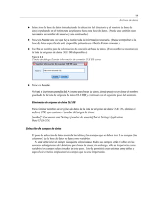 19
Archivos de datos
E Seleccione la base de datos introduciendo la ubicación del directorio y el nombre de base de
datos o pulsando en el botón para desplazarse hasta una base de datos. (Puede que también sean
necesarios un nombre de usuario y una contraseña.)
E Pulse en Aceptar una vez que haya escrito toda la información necesaria. (Puede comprobar si la
base de datos especificada está disponible pulsando en el botón Probar conexión.)
E Escriba un nombre para la información de conexión de base de datos. (Este nombre se mostrará en
la lista de orígenes de datos OLE DB disponibles.)
Figura 3-3
Cuadro de diálogo Guardar información de conexión OLE DB como
E Pulse en Aceptar.
Volverá a la primera pantalla del Asistente para bases de datos, donde puede seleccionar el nombre
guardado de la lista de orígenes de datos OLE DB y continuar con el siguiente paso del asistente.
Eliminación de orígenes de datos OLE DB
Para eliminar nombres de orígenes de datos de la lista de orígenes de datos OLE DB, elimine el
archivo UDL que contiene el nombre del origen de datos:
[unidad]:Documents and Settings[nombre de usuario]Local SettingsApplication
DataSPSSUDL
Selección de campos de datos
El paso de selección de datos controla las tablas y los campos que se deben leer. Los campos (las
columnas) de la base de datos se leen como variables.
Si una tabla tiene un campo cualquiera seleccionado, todos sus campos serán visibles en las
ventanas subsiguientes del Asistente para bases de datos; sin embargo, sólo se importarán como
variables los campos seleccionados en este paso. Esto le permitirá crear uniones entre tablas y
especificar criterios empleando los campos que no esté importando.
 