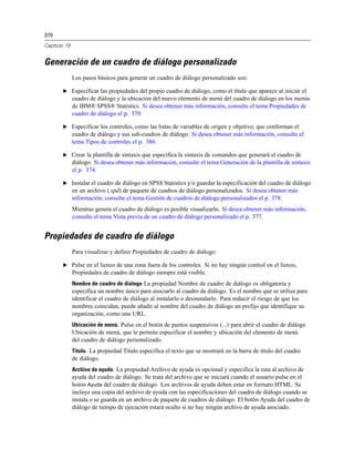 370
Capítulo 19
Generación de un cuadro de diálogo personalizado
Los pasos básicos para generar un cuadro de diálogo personalizado son:
E Especificar las propiedades del propio cuadro de diálogo, como el título que aparece al iniciar el
cuadro de diálogo y la ubicación del nuevo elemento de menú del cuadro de diálogo en los menús
de IBM® SPSS® Statistics. Si desea obtener más información, consulte el tema Propiedades de
cuadro de diálogo el p. 370.
E Especificar los controles, como las listas de variables de origen y objetivo, que conforman el
cuadro de diálogo y sus sub-cuadros de diálogo. Si desea obtener más información, consulte el
tema Tipos de controles el p. 380.
E Crear la plantilla de sintaxis que especifica la sintaxis de comandos que generará el cuadro de
diálogo. Si desea obtener más información, consulte el tema Generación de la plantilla de sintaxis
el p. 374.
E Instalar el cuadro de diálogo en SPSS Statistics y/o guardar la especificación del cuadro de diálogo
en un archivo (.spd) de paquete de cuadros de diálogo personalizados. Si desea obtener más
información, consulte el tema Gestión de cuadros de diálogo personalizados el p. 378.
Mientras genera el cuadro de diálogo es posible visualizarlo. Si desea obtener más información,
consulte el tema Vista previa de un cuadro de diálogo personalizado el p. 377.
Propiedades de cuadro de diálogo
Para visualizar y definir Propiedades de cuadro de diálogo:
E Pulse en el lienzo de una zona fuera de los controles. Si no hay ningún control en el lienzo,
Propiedades de cuadro de diálogo siempre está visible.
Nombre de cuadro de diálogo La propiedad Nombre de cuadro de diálogo es obligatoria y
especifica un nombre único para asociarlo al cuadro de diálogo. Es el nombre que se utiliza para
identificar el cuadro de diálogo al instalarlo o desinstalarlo. Para reducir el riesgo de que los
nombres coincidan, puede añadir al nombre del cuadro de diálogo un prefijo que identifique su
organización, como una URL.
Ubicación de menú. Pulse en el botón de puntos suspensivos (...) para abrir el cuadro de diálogo
Ubicación de menú, que le permite especificar el nombre y ubicación del elemento de menú
del cuadro de diálogo personalizado.
Título. La propiedad Título especifica el texto que se mostrará en la barra de título del cuadro
de diálogo.
Archivo de ayuda. La propiedad Archivo de ayuda es opcional y especifica la ruta al archivo de
ayuda del cuadro de diálogo. Se trata del archivo que se iniciará cuando el usuario pulse en el
botón Ayuda del cuadro de diálogo. Los archivos de ayuda deben estar en formato HTML. Se
incluye una copia del archivo de ayuda con las especificaciones del cuadro de diálogo cuando se
instala o se guarda en un archivo de paquete de cuadros de diálogo. El botón Ayuda del cuadro de
diálogo de tiempo de ejecución estará oculto si no hay ningún archivo de ayuda asociado.
 