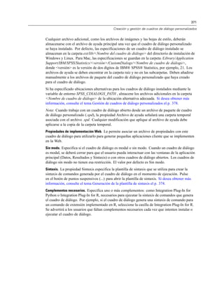 371
Creación y gestión de cuadros de diálogo personalizados
Cualquier archivo adicional, como los archivos de imágenes y las hojas de estilo, deberán
almacenarse con el archivo de ayuda principal una vez que el cuadro de diálogo personalizado
se haya instalado. Por defecto, las especificaciones de un cuadro de diálogo instalado se
almacenan en la carpeta ext/lib/<Nombre del cuadro de diálogo> del directorio de instalación de
Windows y Linux. Para Mac, las especificaciones se guardan en la carpeta /Library/Application
Support/IBM/SPSS/Statistics/<versión>/CustomDialogs/<Nombre de cuadro de diálogo>,
donde <versión> es la versión de dos dígitos de IBM® SPSS® Statistics, por ejemplo, 21. Los
archivos de ayuda se deben encontrar en la carpeta raíz y no en las subcarpetas. Deben añadirse
manualmente a los archivos de paquete del cuadro de diálogo personalizado que haya creado
para el cuadro de diálogo.
Si ha especificado ubicaciones alternativas para los cuadros de diálogo instalados mediante la
variable de entorno SPSS_CDIALOGS_PATH , almacene los archivos adicionales en la carpeta
<Nombre de cuadro de diálogo> de la ubicación alternativa adecuada. Si desea obtener más
información, consulte el tema Gestión de cuadros de diálogo personalizados el p. 378.
Nota: Cuando trabaje con un cuadro de diálogo abierto desde un archivo de paquete de cuadro
de diálogo personalizado (.spd), la propiedad Archivo de ayuda señalará una carpeta temporal
asociada con el archivo .spd. Cualquier modificación que aplique al archivo de ayuda debe
aplicarse a la copia de la carpeta temporal.
Propiedades de implementación Web. Le permite asociar un archivo de propiedades con este
cuadro de diálogo para utilizarlo para generar pequeñas aplicaciones cliente que se implementen
en la Web.
Sin modo. Especifica si el cuadro de diálogo es modal o sin modo. Cuando un cuadro de diálogo
es modal, se deberá cerrar para que el usuario pueda interactuar con las ventanas de la aplicación
principal (Datos, Resultados y Sintaxis) o con otros cuadros de diálogo abiertos. Los cuadros de
diálogo sin modo no tienen esa restricción. El valor por defecto es Sin modo.
Sintaxis. La propiedad Sintaxis especifica la plantilla de sintaxis que se utiliza para crear la
sintaxis de comandos generada por el cuadro de diálogo en el momento de ejecución. Pulse
en el botón de puntos suspensivos (...) para abrir la plantilla de sintaxis. Si desea obtener más
información, consulte el tema Generación de la plantilla de sintaxis el p. 374.
Complementos necesarios. Especifica uno o más complementos: como Integration Plug-In for
Python o Integration Plug-In for R, necesarios para ejecutar la sintaxis de comandos que genera
el cuadro de diálogo. Por ejemplo, si el cuadro de diálogo genera una sintaxis de comando para
un comando de extensión implementado en R, seleccione la casilla de Integration Plug-In for R.
Se advertirá a los usuarios que faltan complementos necesarios cada vez que intenten instalar o
ejecutar el cuadro de diálogo.
 