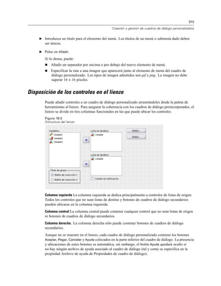 373
Creación y gestión de cuadros de diálogo personalizados
E Introduzca un título para el elemento del menú. Los títulos de un menú o submenú dado deben
ser únicos.
E Pulse en Añadir.
Si lo desea, puede:
 Añadir un separador por encima o por debajo del nuevo elemento de menú.
 Especificar la ruta a una imagen que aparecerá junto al elemento de menú del cuadro de
diálogo personalizado. Los tipos de imagen admitidos son gif y png. La imagen no debe
superar 16 x 16 píxeles.
Disposición de los controles en el lienzo
Puede añadir controles a un cuadro de diálogo personalizado arrastrándoles desde la paleta de
herramientas al lienzo. Para asegurar la coherencia con los cuadros de diálogo preincorporados, el
lienzo se divide en tres columnas funcionales en las que puede ubicar los controles.
Figura 19-2
Estructura del lienzo
Columna izquierda La columna izquierda se dedica principalmente a controles de listas de origen.
Todos los controles que no sean listas de destino y botones de cuadros de diálogo secundarios
pueden ubicarse en la columna izquierda.
Columna central La columna central puede contener cualquier control que no sean listas de origen
ni botones de cuadros de diálogo secundarios.
Columna derecha. La columna derecha sólo puede contener botones de cuadros de diálogo
secundarios.
Aunque no se muestre en el lienzo, cada cuadro de diálogo personalizado contiene los botones
Aceptar, Pegar, Cancelar y Ayuda colocados en la parte inferior del cuadro de diálogo. La presencia
y ubicaciones de estos botones es automática, sin embargo, el botón Ayuda quedará oculto si
no hay ningún archivo de ayuda asociado al cuadro de diálogo (tal y como se especifica en la
propiedad Archivo de ayuda de Propiedades de cuadro de diálogo).
 