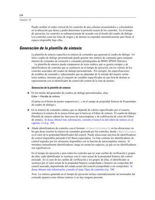 374
Capítulo 19
Puede cambiar el orden vertical de los controles de una columna arrastrándolos y colocándolos
en la ubicación que desee y podrá determinar la posición exacta de los controles. En el tiempo
de ejecución, los controles se redimensionarán de acuerdo con el diseño del cuadro de diálogo.
Los controles como las listas de origen y de destino se expanden automáticamente para llenar el
espacio disponible bajo ellas.
Generación de la plantilla de sintaxis
La plantilla de sintaxis especifica la sintaxis de comandos que generará el cuadro de diálogo. Un
único cuadro de diálogo personalizado puede generar una sintaxis de comandos para cualquier
número de comandos de extensión o comandos preintegrados de IBM® SPSS® Statistics.
La plantilla de sintaxis puede componerse de texto estático que se genera siempre y de
identificadores de controles que se sustituyen en el tiempo de ejecución con los valores de los
controles asociados del cuadro de diálogo personalizado. Por ejemplo, las especificaciones
de nombres de comando y subcomandos que no dependan de la entrada del usuario serían
texto estático, mientras que el conjunto de variables especificadas en una lista de destino se
representarían con el identificador de control del control de la lista de destino.
Generación de la plantilla de sintaxis
E En los menús del generador de cuadros de diálogo personalizados, elija:
Editar > Plantilla de sintaxis
(O pulse en el botón de puntos suspensivos (...) en el campo de propiedad Sintaxis de Propiedades
de cuadro de diálogo.)
E En la sintaxis de comandos estática que no depende de valores especificados por el usuario,
introduzca la sintaxis de la misma forma que lo haría en el Editor de sintaxis. El cuadro de diálogo
Plantilla de sintaxis admite las funciones de autocompletar y de codificación de color del Editor
de sintaxis. Si desea obtener más información, consulte el tema Uso del editor de sintaxis en el
capítulo 13 el p. 293.
E Añada identificadores de controles con el formato %%Identificador%% en las ubicaciones en
las que desee insertar la sintaxis de comandos generada por los controles, donde Identificador
es el valor de la propiedad Identificador del control. Puede seleccionar una lista de identificadores
de control disponibles pulsando Ctrl+Barra espaciadora. La lista contiene los identificadores de
control seguidos por los elementos disponibles con la función de autocompletar sintaxis. Si
introduce manualmente identificadores, tenga en cuenta los espacios, ya que en los identificadores
son significativos.
En el tiempo de ejecución y para todos los controles que no sean casillas de verificación y grupos
de ellas, cada identificador se sustituye con el valor actual de la propiedad Sintaxis del control
asociado. En el caso de las casillas de verificación y los grupos de ellas, el identificador se
sustituye por el valor actual de la propiedad Sintaxis comprobada o Sintaxis sin comprobar del
control asociado, dependiendo del estado actual del control (comprobado o sin comprobar). Si
desea obtener más información, consulte el tema Tipos de controles el p. 380.
Nota: La sintaxis generada en el tiempo de ejecución incluye automáticamente un terminador del
comando (punto) como último carácter si no hay ninguno presente.
 