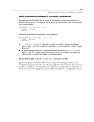 375
Creación y gestión de cuadros de diálogo personalizados
Ejemplo: Inclusión de los valores de tiempo de ejecución en la plantilla de sintaxis
Considere una versión simplificada del cuadro de diálogo Frecuencias que sólo contiene un
control de lista de origen y un control de lista de destino, y que genera una sintaxis de comandos
de la siguiente forma:
FREQUENCIES VARIABLES=var1 var2...
/FORMAT = NOTABLE
/BARCHART.
La plantilla de sintaxis que generar podría tener el formato:
FREQUENCIES VARIABLES=%%lista_destinos%%
/FORMAT = NOTABLE
/BARCHART.
 %%lista_destinos%% es el valor de la propiedad Identificados del control de lista de
destinos. En el tiempo de ejecución se sustituirán por el valor actual de la propiedad Sintaxis
del control.
 Al definir la propiedad Sintaxis del control de lista de destino como %%EsteValor%% se
especifica que, en el tiempo de ejecución, el valor actual de la propiedad será el valor del
control, que es el conjunto de variables en la lista de destinos.
Ejemplo: Inclusión de la sintaxis de comandos de los controles de contenedor
Siguiendo el ejemplo anterior, considere añadir un sub-cuadro de diálogo Estadísticos que
contenga un único grupo de casillas de verificación que permitan al usuario especificar una media,
una desviación típica, un mínimo y un máximo. Supongamos que las casillas de verificación se
encuentran en un control de grupos de elementos, tal y como se muestra en la siguiente ilustración.
 
