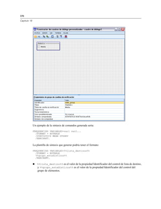 376
Capítulo 19
Un ejemplo de la sintaxis de comandos generada sería:
FREQUENCIES VARIABLES=var1 var2...
/FORMAT = NOTABLE
/STATISTICS MEAN STDDEV
/BARCHART.
La plantilla de sintaxis que generar podría tener el formato:
FREQUENCIES VARIABLES=%%lista_destinos%%
/FORMAT = NOTABLE
%%grupo_estadísticos%%
/BARCHART.
 %%lista_destino%% es el valor de la propiedad Identificador del control de lista de destino,
y %%grupo_estadísticos%% es el valor de la propiedad Identificador del control del
grupo de elementos.
 