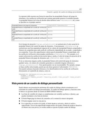 377
Creación y gestión de cuadros de diálogo personalizados
La siguiente tabla muestra una forma de especificar las propiedades Sintaxis del grupo de
elementos y las casillas de verificación que contiene para poder generar el resultado deseado.
La propiedad Sintaxis de la lista de destino debe definirse como %%EsteValor%%, tal y como
se describe en el ejemplo anterior.
Propiedad Sintaxis del grupo de elementos /STATISTICS %%EsteValor%%
Propiedad Sintaxis comprobada de la casilla de verificación
mean
MEDIA
Propiedad Sintaxis comprobada de la casilla de verificación
stddev
DESTÍP
Propiedad Sintaxis comprobada de la casilla de verificación
min
MÍNIMO
Propiedad Sintaxis comprobada de la casilla de verificación
max
MÁXIMO
En el tiempo de ejecución %%grupo_estadísticos%% se sustituirá por el valor actual de la
propiedad Sintaxis del control de grupo de elementos. Concretamente, %%EsteValor%% se
sustituirá por una lista separada por espacios de los valores de la propiedad Sintaxis comprobada o
Sintaxis sin comprobar para cada casilla de verificación, dependiendo de su estado: comprobada o
sin comprobar. Como sólo especificamos valores para la propiedad Sintaxis comprobada, sólo
las casillas de verificación seleccionadas contribuirán a %%EsteValor%%. Por ejemplo, si el
usuario selecciona las casillas de desviación típica y media, el valor de tiempo de ejecución de la
propiedad Sintaxis del grupo de elementos será /STATISTICS MEAN STDDEV.
Si no se selecciona ninguna casilla, la propiedad Sintaxis del control del grupo de elementos
quedará vacía, y la sintaxis de comandos generada no contendrá ninguna referencia a
%%grupo_estadísticos%%. Esta opción puede o no ser recomendable. Por ejemplo, aunque
no haya casillas seleccionadas, puede que aún desee generar el subcomando STATISTICS.
Esto puede realizarse haciendo referencia a los identificadores de las casillas de verificación
directamente en la plantilla de sintaxis, como en:
FREQUENCIES VARIABLES=%%lista_destinos%%
/FORMAT = NOTABLE
/STATISTICS %%media_estad%% %%desvtip_estad%% %%min_estad%% %%max_estad%%
/BARCHART.
Vista previa de un cuadro de diálogo personalizado
Puede obtener una presentación preliminar del cuadro de diálogo abierto actualmente en el
Generador de cuadros de diálogo personalizados. El cuadro de diálogo aparece y funciona como
lo haría si se ejecutara desde los menús de IBM® SPSS® Statistics.
 Las listas de variables de origen se cumplimentan con variables auxiliares o dummy; que
pueden trasladarse a las listas de destino.
 El botón Pegar pega la sintaxis de comandos en la ventana de sintaxis designada.
 El botón Aceptar cierra la vista previa.
 Si se especifica un archivo de ayuda, el botón Ayuda se activará y abrirá el archivo
especificado. Si no se ha especificado ningún archivo de ayuda, el botón de ayuda se desactiva
al obtener una vista previa y se oculta cuando se ejecuta el propio cuadro de diálogo.
 