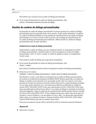 378
Capítulo 19
Para obtener una vista previa de un cuadro de diálogo personalizado:
E En los menús del generador de cuadros de diálogo personalizados, elija:
Archivo > Presentación preliminar de cuadro de diálogo
Gestión de cuadros de diálogo personalizados
El generador de cuadros de diálogo personalizados le permite gestionar los cuadros de diálogo
personalizados que haya generado usted u otros usuarios. Puede instalar, desinstalar o modificar
los cuadros de diálogo instalados así como guardar las especificaciones de un cuadro de diálogo
personalizado en un archivo externo o abrir un archivo que contenga las especificaciones de
un cuadro de diálogo personalizado para modificarlo. Deberá instalar los cuadros de diálogo
personalizados antes de poder utilizarlos.
Instalación de un cuadro de diálogo personalizado
Puede instalar el cuadro de diálogo que esté actualmente abierto en el generador de cuadros
de diálogo personalizados o instalarlo desde un archivo de paquete de cuadros de diálogo
personalizados (.spd). Si vuelve a instalar un cuadro de diálogo existente se reemplazará la
versión actual.
Para instalar el cuadro de diálogo que tenga abierto actualmente:
E En los menús del generador de cuadros de diálogo personalizados, elija:
Archivo > Instalar
Para realizar la instalación desde un archivo de paquete de cuadros de diálogo personalizados:
E Seleccione en los menús:
Utilidades > Cuadros de diálogo personalizados > Instalar cuadro de diálogo personalizado...
Para Windows y Linux, y por defecto, la instalación de un cuadro de diálogo necesita permiso
de escritura en el directorio de instalación de IBM® SPSS® Statistics (para Mac, los cuadros de
diálogo se instalan en una ubicación en la que puedan escribir todos los usuarios). Si no tiene
permisos de escritura en la ubicación necesaria o desea almacenar los cuadros de diálogo instalados
en otro lugar, puede especificar una o más ubicaciones alternativas definiendo la variable de
entorno SPSS_CDIALOGS_PATH. Si hay rutas especificadas en SPSS_CDIALOGS_PATH, éstas
tienen prioridad sobre la ubicación por defecto. Los cuadros de diálogo se instalarán en la primera
ubicación disponible. Tenga en cuenta que los usuarios de Mac también pueden utilizar la variable
de entorno SPSS_CDIALOGS_PATH . Si hay múltiples ubicaciones, separe cada una de ellas con
un punto y coma en Windows y con dos puntos en Linux y Mac. Las ubicaciones especificadas
deben existir en el ordenador de destino. Después de definir SPSS_CDIALOGS_PATH, deberá
reiniciar SPSS Statistics para que los cambios surtan efecto.
Para crear la variable de entorno SPSS_CDIALOGS_PATH en el Panel de control de Windows:
Windows XP
E Seleccione el sistema.
 