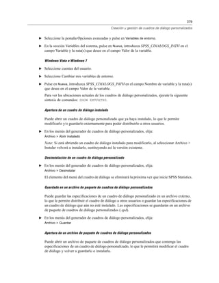 379
Creación y gestión de cuadros de diálogo personalizados
E Seleccione la pestaña Opciones avanzadas y pulse en Variables de entorno.
E En la sección Variables del sistema, pulse en Nueva, introduzca SPSS_CDIALOGS_PATH en el
campo Variable y la ruta(s) que desee en el campo Valor de la variable.
Windows Vista o Windows 7
E Seleccione cuentas del usuario.
E Seleccione Cambiar mis variables de entorno.
E Pulse en Nueva, introduzca SPSS_CDIALOGS_PATH en el campo Nombre de variable y la ruta(s)
que desee en el campo Valor de la variable.
Para ver las ubicaciones actuales de los cuadros de diálogo personalizados, ejecute la siguiente
sintaxis de comandos: SHOW EXTPATHS.
Apertura de un cuadro de diálogo instalado
Puede abrir un cuadro de diálogo personalizado que ya haya instalado, lo que le permite
modificarlo y/o guardarlo externamente para poder distribuirlo a otros usuarios.
E En los menús del generador de cuadros de diálogo personalizados, elija:
Archivo > Abrir instalado
Nota: Si está abriendo un cuadro de diálogo instalado para modificarlo, al seleccionar Archivo >
Instalar volverá a instalarlo, sustituyendo así la versión existente.
Desinstalación de un cuadro de diálogo personalizado
E En los menús del generador de cuadros de diálogo personalizados, elija:
Archivo > Desinstalar
El elemento del menú del cuadro de diálogo se eliminará la próxima vez que inicie SPSS Statistics.
Guardado en un archivo de paquete de cuadros de diálogo personalizados
Puede guardar las especificaciones de un cuadro de diálogo personalizado en un archivo externo,
lo que le permite distribuir el cuadro de diálogo a otros usuarios o guardar las especificaciones de
un cuadro de diálogo que aún no esté instalado. Las especificaciones se guardarán en un archivo
de paquete de cuadros de diálogo personalizados (.spd).
E En los menús del generador de cuadros de diálogo personalizados, elija:
Archivo > Guardar
Apertura de un archivo de paquete de cuadros de diálogo personalizados
Puede abrir un archivo de paquete de cuadros de diálogo personalizados que contenga las
especificaciones de un cuadro de diálogo personalizado, lo que le permitirá modificar el cuadro
de diálogo y volver a guardarlo o instalarlo.
 