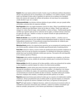 Conjoint ofrece una manera realista de medir el modo en que los diferentes atributos del producto
afectan a las preferencias de los consumidores y los ciudadanos. Con Análisis conjunto, se puede
medir con facilidad el efecto sobre el equilibrio de cada uno de los atributos de un producto
dentro del contexto del conjunto de atributos del producto, tal como hacen los consumidores
cuando deciden lo que van a comprar.
Tablas personalizadas crea distintos informes tabulares de gran calidad, como por ejemplo tablas
sofisticadas y presenta datos de respuestas múltiples.
Data Preparation ofrece una rápida instantánea visual de los datos. Ofrece la posibilidad de aplicar
reglas de validación que identifiquen valores de los datos no válidos. Puede crear reglas que
marquen los valores fuera de rango, valores perdidos o valores en blanco. También puede guardar
variables que registren cada una de las violaciones de las reglas y el número total de violaciones
de reglas por cada caso. También se incluye un conjunto limitado de reglas predefinidas que
puede copiar o modificar.
Árboles de decisión crea un modelo de clasificación basado en árboles. y clasifica casos en
grupos o pronostica valores de una variable (criterio) dependiente basada en valores de variables
independientes (predictores). El procedimiento proporciona herramientas de validación para
análisis de clasificación exploratorios y confirmatorios.
Marketing directo permite a las organizaciones garantizar que sus programas de marketing sean lo
más eficaces posible, mediante técnicas diseñadas específicamente para el marketing directo.
Exact Tests calcula los valores p exactos (valores de significación) para las pruebas estadísticas en
aquellos casos en los que las muestras son pequeñas o se distribuyen de forma poco uniforme y
puedan hacer que las pruebas habituales resulten poco precisas. Esta opción sólo está disponible
en los sistemas operativos Windows.
Predicciones realiza análisis de predicción y de series temporales muy completos, con diversos
modelos de ajuste de curvas, modelos de suavizado y métodos para la estimación de funciones
autorregresivas.
Valores perdidos describe los patrones de los datos perdidos, realiza una estimación de las medias
y otros estadísticos y permite imputar los valores a las observaciones perdidas.
Neural Networks se puede utilizar para tomar decisiones empresariales para pronosticar la
demanda de un producto en función del precio y otras variables, o al categorizar a los clientes
basándose en los hábitos de compra y las características demográficas. Las redes neuronales
son herramientas de creación de modelos de datos no lineares. Se pueden utilizar para modelar
relaciones complejas entre entradas y resultados para descubrir patrones en los datos.
Regresión proporciona técnicas para analizar los datos que no se ajusten a los tradicionales modelos
estadísticos. Incluye procedimientos para el análisis probit, la regresión logística, la estimación
ponderada, la regresión de mínimos cuadrados en dos fases y la regresión no lineal general.
Amos™ (del inglés analysis of moment structures, análisis de estructuras de momento) utiliza el
modelado de ecuaciones estructurales para confirmar y explicar los modelos conceptuales que
tratan las actitudes, percepciones y otros factores que determinan el comportamiento.
iv
 