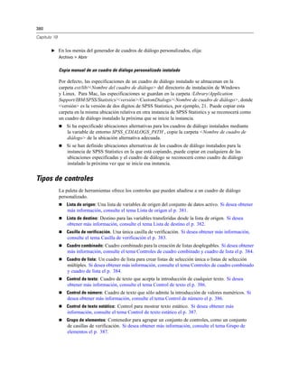 380
Capítulo 19
E En los menús del generador de cuadros de diálogo personalizados, elija:
Archivo > Abrir
Copia manual de un cuadro de diálogo personalizado instalado
Por defecto, las especificaciones de un cuadro de diálogo instalado se almacenan en la
carpeta ext/lib/<Nombre del cuadro de diálogo> del directorio de instalación de Windows
y Linux. Para Mac, las especificaciones se guardan en la carpeta /Library/Application
Support/IBM/SPSS/Statistics/<versión>/CustomDialogs/<Nombre de cuadro de diálogo>, donde
<versión> es la versión de dos dígitos de SPSS Statistics, por ejemplo, 21. Puede copiar esta
carpeta en la misma ubicación relativa en otra instancia de SPSS Statistics y se reconocerá como
un cuadro de diálogo instalado la próxima que se inicie la instancia.
 Si ha especificado ubicaciones alternativas para los cuadros de diálogo instalados mediante
la variable de entorno SPSS_CDIALOGS_PATH , copie la carpeta <Nombre de cuadro de
diálogo> de la ubicación alternativa adecuada.
 Si se han definido ubicaciones alternativas de los cuadros de diálogo instalados para la
instancia de SPSS Statistics en la que está copiando, puede copiar en cualquiera de las
ubicaciones especificadas y el cuadro de diálogo se reconocerá como cuadro de diálogo
instalado la próxima vez que se inicie esa instancia.
Tipos de controles
La paleta de herramientas ofrece los controles que pueden añadirse a un cuadro de diálogo
personalizado.
 Lista de origen: Una lista de variables de origen del conjunto de datos activo. Si desea obtener
más información, consulte el tema Lista de origen el p. 381.
 Lista de destino: Destino para las variables transferidas desde la lista de origen. Si desea
obtener más información, consulte el tema Lista de destino el p. 382.
 Casilla de verificación. Una única casilla de verificación. Si desea obtener más información,
consulte el tema Casilla de verificación el p. 383.
 Cuadro combinado: Cuadro combinado para la creación de listas desplegables. Si desea obtener
más información, consulte el tema Controles de cuadro combinado y cuadro de lista el p. 384.
 Cuadro de lista: Un cuadro de lista para crear listas de selección única o listas de selección
múltiples. Si desea obtener más información, consulte el tema Controles de cuadro combinado
y cuadro de lista el p. 384.
 Control de texto: Cuadro de texto que acepta la introducción de cualquier texto. Si desea
obtener más información, consulte el tema Control de texto el p. 386.
 Control de número: Cuadro de texto que sólo admite la introducción de valores numéricos. Si
desea obtener más información, consulte el tema Control de número el p. 386.
 Control de texto estático: Control para mostrar texto estático. Si desea obtener más
información, consulte el tema Control de texto estático el p. 387.
 Grupo de elementos: Contenedor para agrupar un conjunto de controles, como un conjunto
de casillas de verificación. Si desea obtener más información, consulte el tema Grupo de
elementos el p. 387.
 