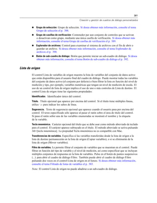 381
Creación y gestión de cuadros de diálogo personalizados
 Grupo de selección: Grupo de selección. Si desea obtener más información, consulte el tema
Grupo de selección el p. 388.
 Grupo de casillas de verificación: Contenedor par aun conjunto de controles que se activan
o desactivan como grupo, mediante una única casilla de verificación. Si desea obtener más
información, consulte el tema Grupo de casillas de verificación el p. 389.
 Explorador de archivos: Control para examinar el sistema de archivos con el fin de abrir o
guardar un archivo. Si desea obtener más información, consulte el tema Explorador de
archivos el p. 390.
 Botón de sub-cuadro de diálogo: Botón que permite iniciar un sub-cuadro de diálogo. Si desea
obtener más información, consulte el tema Botón de sub-cuadro de diálogo el p. 392.
Lista de origen
El control Lista de variables de origen muestra la lista de variables del conjunto de datos activo
que están disponibles para el usuario final del cuadro de diálogo. Puede mostrar todas las variables
del conjunto de datos activo (el conjunto por defecto) o bien filtrar la lista en función del nivel de
medición y tipo, por ejemplo, variables numéricas que tengan un nivel de medición de escala. El
uso de un control de lista de origen implica el uso de uno o más controles de Lista de destino. El
control Lista de origen tiene las siguientes propiedades:
Identificador. Identificador único del control.
Título. Título opcional que aparece por encima del control. Si el título tiene múltiples líneas,
utilice n para indicar los saltos de línea.
Sugerencia. Texto de sugerencia opcional que aparece cuando el usuario pasa por encima del
control. El texto especificado sólo aparece al pasar el ratón sobre el área de título del control.
Si pasa el ratón sobre una de las variables enumeradas se mostrará el nombre y la etiqueta
de la variable.
Tecla mnemónica. Carácter opcional del título que se debe usar como método abreviado de teclado
para el control. El carácter aparece subrayado en el título. El método abreviado se activa pulsando
Alt+[tecla mnemónica]. La propiedad Tecla mnemónica no es compatible con Mac.
Transferencias de variables. Especifica si las variables transferidas desde la lista de origen a la
lista de destino permanecerán en la lista de origen (Copiar variables), o si se eliminarán de la
lista de origen (Mover variables).
Filtro de variables. Le permite filtrar el conjunto de variables que se muestran en el control. Puede
filtrar en función del tipo de variable y el nivel de medición, así como especificar que se incluyan
múltiples conjuntos de respuestas en la lista de variables. Pulse en el botón de puntos suspensivos
(...) para abrir el cuadro de diálogo Filtro. También puede abrir el cuadro de diálogo Filtro
pulsando dos veces en el control Lista de origen en el lienzo. Si desea obtener más información,
consulte el tema Filtrado de listas de variables el p. 383.
Nota: El control Lista de origen no puede añadirse a un sub-cuadro de diálogo.
 