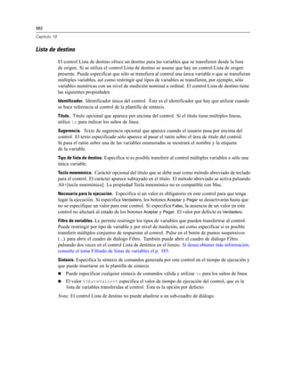 382
Capítulo 19
Lista de destino
El control Lista de destino ofrece un destino para las variables que se transfieren desde la lista
de origen. Si se utiliza el control Lista de destino se asume que hay un control Lista de origen
presente. Puede especificar que sólo se transfiera al control una única variable o que se transfieran
múltiples variables, así como restringir qué tipos de variables se transfieren, por ejemplo, sólo
variables numéricas con un nivel de medición nominal u ordinal. El control Lista de destino tiene
las siguientes propiedades:
Identificador. Identificador único del control. Éste es el identificador que hay que utilizar cuando
se hace referencia al control de la plantilla de sintaxis.
Título. Título opcional que aparece por encima del control. Si el título tiene múltiples líneas,
utilice n para indicar los saltos de línea.
Sugerencia. Texto de sugerencia opcional que aparece cuando el usuario pasa por encima del
control. El texto especificado sólo aparece al pasar el ratón sobre el área de título del control.
Si pasa el ratón sobre una de las variables enumeradas se mostrará el nombre y la etiqueta
de la variable.
Tipo de lista de destino. Especifica si es posible transferir al control múltiples variables o sólo una
única variable.
Tecla mnemónica. Carácter opcional del título que se debe usar como método abreviado de teclado
para el control. El carácter aparece subrayado en el título. El método abreviado se activa pulsando
Alt+[tecla mnemónica]. La propiedad Tecla mnemónica no es compatible con Mac.
Necesaria para la ejecución. Especifica si un valor es obligatorio en este control para que tenga
lugar la ejecución. Si especifica Verdadero, los botones Aceptar y Pegar se desactivarán hasta que
no se especifique un valor para este control. Si especifica Falso, la ausencia de un valor en este
control no afectará al estado de los botones Aceptar y Pegar. El valor por defecto es Verdadero.
Filtro de variables. Le permite restringir los tipos de variables que pueden transferirse al control.
Puede restringir por tipo de variable y por nivel de medición, así como especificar si es posible
transferir múltiples conjuntos de respuestas al control. Pulse en el botón de puntos suspensivos
(...) para abrir el cuadro de diálogo Filtro. También puede abrir el cuadro de diálogo Filtro
pulsando dos veces en el control Lista de destinos en el lienzo. Si desea obtener más información,
consulte el tema Filtrado de listas de variables el p. 383.
Sintaxis. Especifica la sintaxis de comandos generada por este control en el tiempo de ejecución y
que puede insertarse en la plantilla de sintaxis.
 Puede especificar cualquier sintaxis de comandos válida y utilizar n para los saltos de línea.
 El valor %%EsteValor%% especifica el valor de tiempo de ejecución del control, que es la
lista de variables transferidas al control. Ésta es la opción por defecto.
Nota: El control Lista de destino no puede añadirse a un sub-cuadro de diálogo.
 