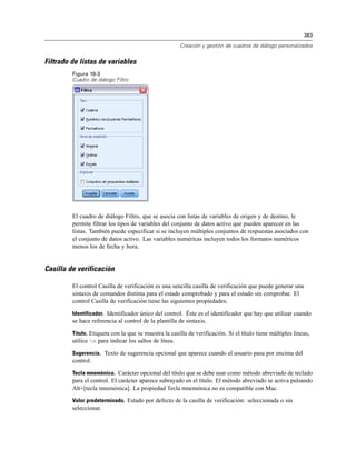 383
Creación y gestión de cuadros de diálogo personalizados
Filtrado de listas de variables
Figura 19-3
Cuadro de diálogo Filtro
El cuadro de diálogo Filtro, que se asocia con listas de variables de origen y de destino, le
permite filtrar los tipos de variables del conjunto de datos activo que pueden aparecer en las
listas. También puede especificar si se incluyen múltiples conjuntos de respuestas asociados con
el conjunto de datos activo. Las variables numéricas incluyen todos los formatos numéricos
menos los de fecha y hora.
Casilla de verificación
El control Casilla de verificación es una sencilla casilla de verificación que puede generar una
sintaxis de comandos distinta para el estado comprobado y para el estado sin comprobar. El
control Casilla de verificación tiene las siguientes propiedades:
Identificador. Identificador único del control. Éste es el identificador que hay que utilizar cuando
se hace referencia al control de la plantilla de sintaxis.
Título. Etiqueta con la que se muestra la casilla de verificación. Si el título tiene múltiples líneas,
utilice n para indicar los saltos de línea.
Sugerencia. Texto de sugerencia opcional que aparece cuando el usuario pasa por encima del
control.
Tecla mnemónica. Carácter opcional del título que se debe usar como método abreviado de teclado
para el control. El carácter aparece subrayado en el título. El método abreviado se activa pulsando
Alt+[tecla mnemónica]. La propiedad Tecla mnemónica no es compatible con Mac.
Valor predeterminado. Estado por defecto de la casilla de verificación: seleccionada o sin
seleccionar.
 