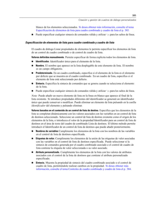385
Creación y gestión de cuadros de diálogo personalizados
blanco de los elementos seleccionados. Si desea obtener más información, consulte el tema
Especificación de elementos de lista para cuadro combinado y cuadro de lista el p. 385.
 Puede especificar cualquier sintaxis de comandos válida y utilizar n para los saltos de línea.
Especificación de elementos de lista para cuadro combinado y cuadro de lista
El cuadro de diálogo Listar propiedades de elementos le permite especificar los elementos de lista
de un control de cuadro combinado o de control de cuadro de lista.
Valores definidos manualmente. Permite especificar de forma explícita todos los elementos de lista.
 Identificador. Identificador único para el elemento de la lista.
 Nombre. El nombre que aparece en la lista desplegable de este elemento de lista. El nombre
es un campo obligatorio.
 Predeterminado. En un cuadro combinado, especifica si el elemento de la lista es el elemento
por defecto que se muestra en el cuadro combinado. En un cuadro de lista, especifica si el
elemento de lista está seleccionado por defecto.
 Sintaxis. Especifica la sintaxis de comandos que se genera cuando se selecciona el elemento
de la lista.
 Puede especificar cualquier sintaxis de comandos válida y utilizar n para los saltos de línea.
Nota: Puede añadir un nuevo elemento de lista en la línea en blanco que aparece al final de la
lista existente. Si introduce propiedades diferentes del identificador se generará un identificador
único que puede conservar o modificar. Puede eliminar un elemento de lista pulsando en la casilla
Identificador del elemento y pulsando eliminar.
Valores basados en el contenido de un control de lista de destino. Especifica que los elementos de la
lista se completan dinámicamente con los valores asociados con las variables en un control de lista
de destinos seleccionado. Seleccione un control de lista de destino existente como el origen de los
elementos de la lista, o introduzca el valor de la propiedad Identificador para un control de lista de
destinos en el área de texto del cuadro de combinado Lista de destinos. El último método permite
introducir el Identificador de un control de lista de destinos que puede añadir posteriormente.
 Nombres de variables Cumplimente los elementos de la lista con los nombres de las variables
en el control de lista de destinos especificada.
 Etiquetas de valor. Cumplimente los elementos de la unión de las etiquetas de valor asociadas
con las variables en el control de lista de destinos especificada. Puede seleccionar si la
sintaxis de comandos generada por el cuadro combinado asociado o el control de cuadro de
lista contiene la etiqueta de valor seleccionada o su valor asociado.
 Atributo personalizado. Cumplimente los elementos de la lista con los valores de atributos
asociados con el control de la lista de destinos que contiene el atributo personalizado
especificado.
 Sintaxis. Muestra la propiedad de sintaxis del cuadro combinado asociado o el control de
cuadro de lista, permitiéndole realizar cambios en la propiedad. Si desea obtener más
información, consulte el tema Controles de cuadro combinado y cuadro de lista el p. 384.
 