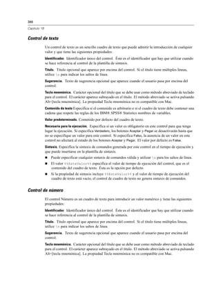 386
Capítulo 19
Control de texto
Un control de texto es un sencillo cuadro de texto que puede admitir la introducción de cualquier
valor y que tiene las siguientes propiedades:
Identificador. Identificador único del control. Éste es el identificador que hay que utilizar cuando
se hace referencia al control de la plantilla de sintaxis.
Título. Título opcional que aparece por encima del control. Si el título tiene múltiples líneas,
utilice n para indicar los saltos de línea.
Sugerencia. Texto de sugerencia opcional que aparece cuando el usuario pasa por encima del
control.
Tecla mnemónica. Carácter opcional del título que se debe usar como método abreviado de teclado
para el control. El carácter aparece subrayado en el título. El método abreviado se activa pulsando
Alt+[tecla mnemónica]. La propiedad Tecla mnemónica no es compatible con Mac.
Contenido de texto Especifica si el contenido es arbitrario o si el cuadro de texto debe contener una
cadena que respete las reglas de los IBM® SPSS® Statistics nombres de variables.
Valor predeterminado. Contenido por defecto del cuadro de texto.
Necesaria para la ejecución. Especifica si un valor es obligatorio en este control para que tenga
lugar la ejecución. Si especifica Verdadero, los botones Aceptar y Pegar se desactivarán hasta que
no se especifique un valor para este control. Si especifica Falso, la ausencia de un valor en este
control no afectará al estado de los botones Aceptar y Pegar. El valor por defecto es False.
Sintaxis. Especifica la sintaxis de comandos generada por este control en el tiempo de ejecución y
que puede insertarse en la plantilla de sintaxis.
 Puede especificar cualquier sintaxis de comandos válida y utilizar n para los saltos de línea.
 El valor %%EsteValor%% especifica el valor de tiempo de ejecución del control, que es el
contenido del cuadro de texto. Ésta es la opción por defecto.
 Si la propiedad de sintaxis incluye %%EsteValor%% y el valor de tiempo de ejecución del
cuadro de texto está vacío, el control de cuadro de texto no genera sintaxis de comandos.
Control de número
El control Número es un cuadro de texto para introducir un valor numérico y tiene las siguientes
propiedades:
Identificador. Identificador único del control. Éste es el identificador que hay que utilizar cuando
se hace referencia al control de la plantilla de sintaxis.
Título. Título opcional que aparece por encima del control. Si el título tiene múltiples líneas,
utilice n para indicar los saltos de línea.
Sugerencia. Texto de sugerencia opcional que aparece cuando el usuario pasa por encima del
control.
Tecla mnemónica. Carácter opcional del título que se debe usar como método abreviado de teclado
para el control. El carácter aparece subrayado en el título. El método abreviado se activa pulsando
Alt+[tecla mnemónica]. La propiedad Tecla mnemónica no es compatible con Mac.
 
