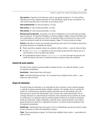 387
Creación y gestión de cuadros de diálogo personalizados
Tipo numérico. Especifica las limitaciones sobre lo que puede introducirse. Un valor de Real
especifica que no hay ninguna restricción al valor introducido, aparte de que sea numérico. El
valor Entero especifica que el valor debe ser un número entero.
Valor predeterminado. El valor por defecto, si lo hay.
Valor mínimo. El valor mínimo permitido, si lo hay.
Valor máximo. El valor máximo permitido, si lo hay.
Necesaria para la ejecución. Especifica si un valor es obligatorio en este control para que tenga
lugar la ejecución. Si especifica Verdadero, los botones Aceptar y Pegar se desactivarán hasta que
no se especifique un valor para este control. Si especifica Falso, la ausencia de un valor en este
control no afectará al estado de los botones Aceptar y Pegar. El valor por defecto es False.
Sintaxis. Especifica la sintaxis de comandos generada por este control en el tiempo de ejecución y
que puede insertarse en la plantilla de sintaxis.
 Puede especificar cualquier sintaxis de comandos válida y utilizar n para los saltos de línea.
 El valor %%EsteValor%% especifica el valor de tiempo de ejecución del control, que es el
valor numérico. Ésta es la opción por defecto.
 Si la propiedad de sintaxis incluye %%EsteValor%% y el valor de tiempo de ejecución del
control de número está vacío, el control de número no genera sintaxis de comandos.
Control de texto estático
El control Texto estático le permite añadir un bloque de texto a su cuadro de diálogo, y tiene
las siguientes propiedades:
Identificador. Identificador único del control.
Título. Contenido del bloque de texto. Si el contenido tiene múltiples líneas, utilice n para
indicar los saltos de línea.
Grupo de elementos
El control Grupo de elementos es un contenedor de otros controles, lo que le permite agrupar
y controlar la sintaxis generada desde múltiples controles. Por ejemplo, tiene un conjunto de
casillas de verificación que especifican ajustes opcionales para un subcomando, pero sólo
desea generar la sintaxis del subcomando si hay al menos una casilla seleccionada. Esto se
consigue utilizando un control Grupo de elementos como contenedor de los controles de casilla
de verificación. Los siguientes tipos de controles pueden incluirse en un Grupo de elementos:
casilla de verificación, cuadro combinado, control de texto, control de número, texto estático,
grupo de botones de selección y explorador de archivos. El control Grupo de elementos tiene
las siguientes propiedades:
Identificador. Identificador único del control. Éste es el identificador que hay que utilizar cuando
se hace referencia al control de la plantilla de sintaxis.
Título. Título opcional para el grupo. Si el título tiene múltiples líneas, utilice n para indicar los
saltos de línea.
 