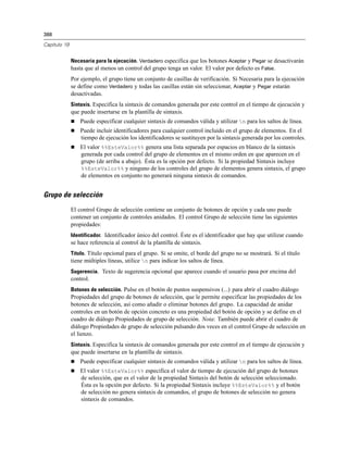388
Capítulo 19
Necesaria para la ejecución. Verdadero especifica que los botones Aceptar y Pegar se desactivarán
hasta que al menos un control del grupo tenga un valor. El valor por defecto es False.
Por ejemplo, el grupo tiene un conjunto de casillas de verificación. Si Necesaria para la ejecución
se define como Verdadero y todas las casillas están sin seleccionar, Aceptar y Pegar estarán
desactivadas.
Sintaxis. Especifica la sintaxis de comandos generada por este control en el tiempo de ejecución y
que puede insertarse en la plantilla de sintaxis.
 Puede especificar cualquier sintaxis de comandos válida y utilizar n para los saltos de línea.
 Puede incluir identificadores para cualquier control incluido en el grupo de elementos. En el
tiempo de ejecución los identificadores se sustituyen por la sintaxis generada por los controles.
 El valor %%EsteValor%% genera una lista separada por espacios en blanco de la sintaxis
generada por cada control del grupo de elementos en el mismo orden en que aparecen en el
grupo (de arriba a abajo). Ésta es la opción por defecto. Si la propiedad Sintaxis incluye
%%EsteValor%% y ninguno de los controles del grupo de elementos genera sintaxis, el grupo
de elementos en conjunto no generará ninguna sintaxis de comandos.
Grupo de selección
El control Grupo de selección contiene un conjunto de botones de opción y cada uno puede
contener un conjunto de controles anidados. El control Grupo de selección tiene las siguientes
propiedades:
Identificador. Identificador único del control. Éste es el identificador que hay que utilizar cuando
se hace referencia al control de la plantilla de sintaxis.
Título. Título opcional para el grupo. Si se omite, el borde del grupo no se mostrará. Si el título
tiene múltiples líneas, utilice n para indicar los saltos de línea.
Sugerencia. Texto de sugerencia opcional que aparece cuando el usuario pasa por encima del
control.
Botones de selección. Pulse en el botón de puntos suspensivos (...) para abrir el cuadro diálogo
Propiedades del grupo de botones de selección, que le permite especificar las propiedades de los
botones de selección, así como añadir o eliminar botones del grupo. La capacidad de anidar
controles en un botón de opción concreto es una propiedad del botón de opción y se define en el
cuadro de diálogo Propiedades de grupo de selección. Nota: También puede abrir el cuadro de
diálogo Propiedades de grupo de selección pulsando dos veces en el control Grupo de selección en
el lienzo.
Sintaxis. Especifica la sintaxis de comandos generada por este control en el tiempo de ejecución y
que puede insertarse en la plantilla de sintaxis.
 Puede especificar cualquier sintaxis de comandos válida y utilizar n para los saltos de línea.
 El valor %%EsteValor%% especifica el valor de tiempo de ejecución del grupo de botones
de selección, que es el valor de la propiedad Sintaxis del botón de selección seleccionado.
Ésta es la opción por defecto. Si la propiedad Sintaxis incluye %%EsteValor%% y el botón
de selección no genera sintaxis de comandos, el grupo de botones de selección no genera
sintaxis de comandos.
 