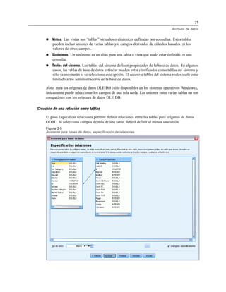 21
Archivos de datos
 Vistas. Las vistas son “tablas” virtuales o dinámicas definidas por consultas. Estas tablas
pueden incluir uniones de varias tablas y/o campos derivados de cálculos basados en los
valores de otros campos.
 Sinónimos. Un sinónimo es un alias para una tabla o vista que suele estar definido en una
consulta.
 Tablas del sistema. Las tablas del sistema definen propiedades de la base de datos. En algunos
casos, las tablas de base de datos estándar pueden estar clasificadas como tablas del sistema y
sólo se mostrarán si se selecciona esta opción. El acceso a tablas del sistema reales suele estar
limitado a los administradores de la base de datos.
Nota: para los orígenes de datos OLE DB (sólo disponibles en los sistemas operativos Windows),
únicamente puede seleccionar los campos de una sola tabla. Las uniones entre varias tablas no son
compatibles con los orígenes de datos OLE DB.
Creación de una relación entre tablas
El paso Especificar relaciones permite definir relaciones entre las tablas para orígenes de datos
ODBC. Si selecciona campos de más de una tabla, deberá definir al menos una unión.
Figura 3-5
Asistente para bases de datos, especificación de relaciones
 