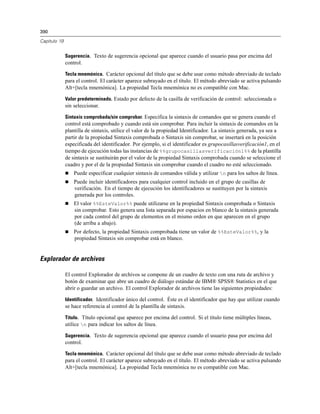 390
Capítulo 19
Sugerencia. Texto de sugerencia opcional que aparece cuando el usuario pasa por encima del
control.
Tecla mnemónica. Carácter opcional del título que se debe usar como método abreviado de teclado
para el control. El carácter aparece subrayado en el título. El método abreviado se activa pulsando
Alt+[tecla mnemónica]. La propiedad Tecla mnemónica no es compatible con Mac.
Valor predeterminado. Estado por defecto de la casilla de verificación de control: seleccionada o
sin seleccionar.
Sintaxis comprobada/sin comprobar. Especifica la sintaxis de comandos que se genera cuando el
control está comprobado y cuando está sin comprobar. Para incluir la sintaxis de comandos en la
plantilla de sintaxis, utilice el valor de la propiedad Identificador. La sintaxis generada, ya sea a
partir de la propiedad Sintaxis comprobada o Sintaxis sin comprobar, se insertará en la posición
especificada del identificador. Por ejemplo, si el identificador es grupocasillasverificación1, en el
tiempo de ejecución todas las instancias de %%grupocasillasverificación1%% de la plantilla
de sintaxis se sustituirán por el valor de la propiedad Sintaxis comprobada cuando se seleccione el
cuadro y por el de la propiedad Sintaxis sin comprobar cuando el cuadro no esté seleccionado.
 Puede especificar cualquier sintaxis de comandos válida y utilizar n para los saltos de línea.
 Puede incluir identificadores para cualquier control incluido en el grupo de casillas de
verificación. En el tiempo de ejecución los identificadores se sustituyen por la sintaxis
generada por los controles.
 El valor %%EsteValor%% puede utilizarse en la propiedad Sintaxis comprobada o Sintaxis
sin comprobar. Esto genera una lista separada por espacios en blanco de la sintaxis generada
por cada control del grupo de elementos en el mismo orden en que aparecen en el grupo
(de arriba a abajo).
 Por defecto, la propiedad Sintaxis comprobada tiene un valor de %%EsteValor%%, y la
propiedad Sintaxis sin comprobar está en blanco.
Explorador de archivos
El control Explorador de archivos se compone de un cuadro de texto con una ruta de archivo y
botón de examinar que abre un cuadro de diálogo estándar de IBM® SPSS® Statistics en el que
abrir o guardar un archivo. El control Explorador de archivos tiene las siguientes propiedades:
Identificador. Identificador único del control. Éste es el identificador que hay que utilizar cuando
se hace referencia al control de la plantilla de sintaxis.
Título. Título opcional que aparece por encima del control. Si el título tiene múltiples líneas,
utilice n para indicar los saltos de línea.
Sugerencia. Texto de sugerencia opcional que aparece cuando el usuario pasa por encima del
control.
Tecla mnemónica. Carácter opcional del título que se debe usar como método abreviado de teclado
para el control. El carácter aparece subrayado en el título. El método abreviado se activa pulsando
Alt+[tecla mnemónica]. La propiedad Tecla mnemónica no es compatible con Mac.
 