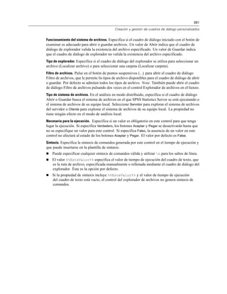 391
Creación y gestión de cuadros de diálogo personalizados
Funcionamiento del sistema de archivos. Especifica si el cuadro de diálogo iniciado con el botón de
examinar es adecuado para abrir o guardar archivos. Un valor de Abrir indica que el cuadro de
diálogo de explorador valida la existencia del archivo especificado. Un valor de Guardar indica
que el cuadro de diálogo de explorador no valida la existencia del archivo especificado.
Tipo de explorador. Especifica si el cuadro de diálogo del explorador se utiliza para seleccionar un
archivo (Localizar archivo) o para seleccionar una carpeta (Localizar carpeta).
Filtro de archivos. Pulse en el botón de puntos suspensivos (...) para abrir el cuadro de diálogo
Filtro de archivos, que le permite lis tipos de archivo disponibles para el cuadro de diálogo de abrir
o guardar. Por defecto se admiten todos los tipos de archivo. Nota: También puede abrir el cuadro
de diálogo Filtro de archivos pulsando dos veces en el control Explorador de archivos en el lienzo.
Tipo de sistema de archivos. En el análisis en modo distribuido, especifica si el cuadro de diálogo
Abrir o Guardar busca el sistema de archivos en el que SPSS Statistics Server se está ejecutando o
el sistema de archivos de su equipo local. Seleccione Servidor para explorar el sistema de archivos
del servidor o Cliente para explorar el sistema de archivos de su equipo local. La propiedad no
tiene ningún efecto en el modo de análisis local.
Necesaria para la ejecución. Especifica si un valor es obligatorio en este control para que tenga
lugar la ejecución. Si especifica Verdadero, los botones Aceptar y Pegar se desactivarán hasta que
no se especifique un valor para este control. Si especifica Falso, la ausencia de un valor en este
control no afectará al estado de los botones Aceptar y Pegar. El valor por defecto es False.
Sintaxis. Especifica la sintaxis de comandos generada por este control en el tiempo de ejecución y
que puede insertarse en la plantilla de sintaxis.
 Puede especificar cualquier sintaxis de comandos válida y utilizar n para los saltos de línea.
 El valor %%EsteValor%% especifica el valor de tiempo de ejecución del cuadro de texto, que
es la ruta de archivo, especificada manualmente o rellenada mediante el cuadro de diálogo del
explorador. Ésta es la opción por defecto.
 Si la propiedad de sintaxis incluye %%EsteValor%% y el valor de tiempo de ejecución
del cuadro de texto está vacío, el control del explorador de archivos no genera sintaxis de
comandos.
 