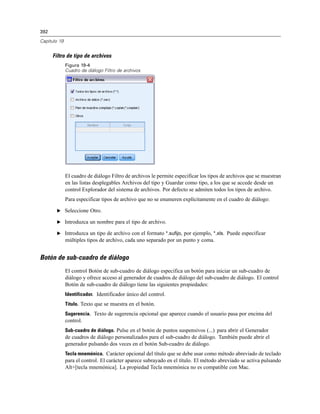 392
Capítulo 19
Filtro de tipo de archivos
Figura 19-4
Cuadro de diálogo Filtro de archivos
El cuadro de diálogo Filtro de archivos le permite especificar los tipos de archivos que se muestran
en las listas desplegables Archivos del tipo y Guardar como tipo, a los que se accede desde un
control Explorador del sistema de archivos. Por defecto se admiten todos los tipos de archivo.
Para especificar tipos de archivo que no se enumeren explícitamente en el cuadro de diálogo:
E Seleccione Otro.
E Introduzca un nombre para el tipo de archivo.
E Introduzca un tipo de archivo con el formato *.sufijo, por ejemplo, *.xls. Puede especificar
múltiples tipos de archivo, cada uno separado por un punto y coma.
Botón de sub-cuadro de diálogo
El control Botón de sub-cuadro de diálogo especifica un botón para iniciar un sub-cuadro de
diálogo y ofrece acceso al generador de cuadros de diálogo del sub-cuadro de diálogo. El control
Botón de sub-cuadro de diálogo tiene las siguientes propiedades:
Identificador. Identificador único del control.
Título. Texto que se muestra en el botón.
Sugerencia. Texto de sugerencia opcional que aparece cuando el usuario pasa por encima del
control.
Sub-cuadro de diálogo. Pulse en el botón de puntos suspensivos (...) para abrir el Generador
de cuadros de diálogo personalizados para el sub-cuadro de diálogo. También puede abrir el
generador pulsando dos veces en el botón Sub-cuadro de diálogo.
Tecla mnemónica. Carácter opcional del título que se debe usar como método abreviado de teclado
para el control. El carácter aparece subrayado en el título. El método abreviado se activa pulsando
Alt+[tecla mnemónica]. La propiedad Tecla mnemónica no es compatible con Mac.
 
