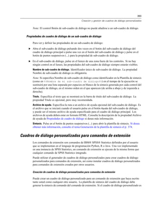 393
Creación y gestión de cuadros de diálogo personalizados
Nota: El control Botón de sub-cuadro de diálogo no puede añadirse a un sub-cuadro de diálogo.
Propiedades de cuadro de diálogo de un sub-cuadro de diálogo
Para ver y definir las propiedades de un sub-cuadro de diálogo:
E Abra el sub-cuadro de diálogo pulsando dos veces en el botón del sub-cuadro de diálogo del
cuadro de diálogo principal o pulse una vez en el botón del sub-cuadro de diálogo y pulse en el
botón de puntos suspensivos (...) para la propiedad de sub-cuadro de diálogo.
E En el sub-cuadro de diálogo, pulse en el lienzo de una zona fuera de los controles. Si no hay
ningún control en el lienzo, las propiedades del sub-cuadro de diálogo siempre estarán visibles.
Nombre de sub-cuadro de diálogo. Identificador único de sub-cuadro de diálogo. La propiedad
Nombre de sub-cuadro de diálogo es obligatoria.
Nota: Si especifica Nombre de sub-cuadro de diálogo como identificador en la Plantilla de sintaxis
(como en %%Nombre de mi sub-cuadro de diálogo%%) en el tiempo de la ejecución se
sustituirá por una lista separada por espacios en blanco de la sintaxis generada por cada control del
sub-cuadro de diálogo, en el mismo orden en el que aparecen (de arriba a abajo y de izquierda a
derecha).
Título. Especifica el texto que se mostrará en la barra de título del sub-cuadro de diálogo. La
propiedad Título es opcional, pero muy recomendada.
Archivo de ayuda. Especifica la ruta a un archivo de ayuda opcional del sub-cuadro de diálogo. Es
el archivo que se iniciará cuando el usuario pulse en el botón Ayuda del sub-cuadro de diálogo,
y puede ser el mismo archivo de ayuda especificado para el cuadro de diálogo principal. Los
archivos de ayuda deben estar en formato HTML. Consulte la descripción de la propiedad Archivo
de ayuda de Propiedades de cuadro de diálogo si desea más información.
Sintaxis. Pulse en el botón de puntos suspensivos (...) para abrir la plantilla de sintaxis. Si desea
obtener más información, consulte el tema Generación de la plantilla de sintaxis el p. 374.
Cuadros de diálogo personalizados para comandos de extensión
Los comandos de extensión son comandos de IBM® SPSS® Statistics definidos por el usuario
que se implementan en el lenguaje de programación Python, R o Java. Una vez implementado
en una instancia de SPSS Statistics, un comando de extensión se ejecuta de la misma forma que
cualquier comando de SPSS Statistics integrado.
Puede utilizar el generador de cuadros de diálogo personalizados para crear cuadros de diálogo
personalizados para comandos de extensión, así como instalar cuadros de diálogo personalizados
para comandos de extensión creados por otros usuarios.
Creación de cuadros de diálogo personalizados para comandos de extensión
Puede crear un cuadro de diálogo personalizado para un comando de extensión que haya escrito
tanto usted como cualquier otro usuario. La plantilla de sintaxis del cuadro de diálogo debe
generar la sintaxis de comando del comando de extensión. Si el cuadro de diálogo personalizado es
 