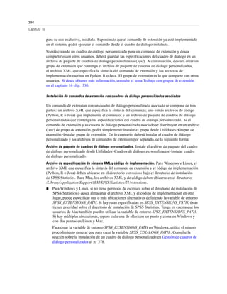 394
Capítulo 19
para su uso exclusivo, instálelo. Suponiendo que el comando de extensión ya esté implementado
en el sistema, podrá ejecutar el comando desde el cuadro de diálogo instalado.
Si está creando un cuadro de diálogo personalizado para un comando de extensión y desea
compartirlo con otros usuarios, deberá guardar las especificaciones del cuadro de diálogo en un
archivo de paquete de cuadros de diálogo personalizados (.spd). A continuación, deseará crear un
grupo de extensión que contenga el archivo de paquete de cuadros de diálogo personalizados,
el archivo XML que especifica la sintaxis del comando de extensión y los archivos de
implementación escritos en Python, R o Java. El grupo de extensión es lo que comparte con otros
usuarios. Si desea obtener más información, consulte el tema Trabajo con grupos de extensión
en el capítulo 16 el p. 330.
Instalación de comandos de extensión con cuadros de diálogo personalizados asociados
Un comando de extensión con un cuadro de diálogo personalizado asociado se compone de tres
partes: un archivo XML que especifica la sintaxis del comando; uno o más archivos de código
(Python, R o Java) que implemente el comando; y un archivo de paquete de cuadros de diálogo
personalizados que contenga las especificaciones del cuadro de diálogo personalizado. Si el
comando de extensión y su cuadro de diálogo personalizado asociado se distribuyen en un archivo
(.spe) de grupo de extensión, podrá simplemente instalar el grupo desde Utilidades>Grupos de
extensión>Instalar grupo de extensión. De lo contrario, deberá instalar el cuadro de diálogo
personalizado y los archivos de comandos de extensión por separado, de la siguiente forma:
Archivo de paquete de cuadros de diálogo personalizados. Instale el archivo de paquete del cuadro
de diálogo personalizado desde Utilidades>Cuadros de diálogo personalizados>Instalar cuadro
de diálogo personalizado.
Archivo de especificación de sintaxis XML y código de implementación. Para Windows y Linux, el
archivo XML que especifica la sintaxis del comando de extensión y el código de implementación
(Python, R o Java) deben ubicarse en el directorio extensions bajo el directorio de instalación
de SPSS Statistics. Para Mac, los archivos XML y de código deben ubicarse en el directorio
/Library/Application Support/IBM/SPSS/Statistics/21/extensions.
 Para Windows y Linux, si no tiene permisos de escritura sobre el directorio de instalación de
SPSS Statistics o desea almacenar el archivo XML y el código de implementación en otro
lugar, puede especificar una o más ubicaciones alternativas definiendo la variable de entorno
SPSS_EXTENSIONS_PATH. Si hay rutas especificadas en SPSS_EXTENSIONS_PATH, éstas
tienen prioridad sobre el directorio de instalación de SPSS Statistics. Tenga en cuenta que los
usuarios de Mac también pueden utilizar la variable de entorno SPSS_EXTENSIONS_PATH.
Si hay múltiples ubicaciones, separe cada una de ellas con un punto y coma en Windows y
con dos puntos en Linux y Mac.
Para crear la variable de entorno SPSS_EXTENSIONS_PATH en Windows, utilice el mismo
procedimiento general que para crear la variable SPSS_CDIALOGS_PATH . Consulte la
sección sobre la instalación de un cuadro de diálogo personalizado en Gestión de cuadros de
diálogo personalizados el p. 378.
 
