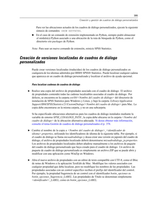 395
Creación y gestión de cuadros de diálogo personalizados
Para ver las ubicaciones actuales de los cuadros de diálogo personalizados, ejecute la siguiente
sintaxis de comandos: SHOW EXTPATHS.
 En el caso de un comando de extensión implementado en Python, siempre podrá almacenar
el módulo(s) Python asociado a una ubicación de la ruta de búsqueda de Python, como el
directorio site-packages de Python.
Nota: Para usar un nuevo comando de extensión, reinicie SPSS Statistics.
Creación de versiones localizadas de cuadros de diálogo
personalizados
Puede crear versiones localizadas (traducidas) de los cuadros de diálogo personalizados en
cualquiera de los idiomas admitidos por IBM® SPSS® Statistics. Puede localizar cualquier cadena
que aparezca en un cuadro de diálogo personalizado y localizar el archivo de ayuda opcional.
Para localizar cadenas de cuadros de diálogo
E Realice una copia del archivo de propiedades asociado con el cuadro de diálogo. El archivo
de propiedades contendrá todas las cadenas localizables asociadas al cuadro de diálogo. Por
defecto, se encuentra en la carpeta ext/lib/<Nombre del cuadro de diálogo> del directorio de
instalación de SPSS Statistics para Windows y Linux, y bajo la carpeta /Library/Application
Support/IBM/SPSS/Statistics/21/CustomDialogs/<Nombre del cuadro de diálogo> para Mac. La
copia debe encontrarse en la misma carpeta, y no en una subcarpeta.
Si ha especificado ubicaciones alternativas para los cuadros de diálogo instalados mediante la
variable de entorno SPSS_CDIALOGS_PATH , la copia debe ubicarse en la carpeta <Nombre del
cuadro de diálogo> de la ubicación alternativa adecuada. Si desea obtener más información,
consulte el tema Gestión de cuadros de diálogo personalizados el p. 378.
E Cambie el nombre de la copia a <Nombre del cuadro de diálogo>_<identificador de
idioma>.properties, utilizando los identificadores de idioma de la siguiente tabla. Por ejemplo, si
el cuadro de diálogo se llama micuadrodiálogo y desea crear una versión en japonés del cuadro de
diálogo, el archivo de propiedades localizado deberá denominarse micuadrodiálogo_ja.properties.
Los archivos de propiedades localizados deben añadirse manualmente a los archivos de paquete
del cuadro de diálogo personalizado que haya creado para el cuadro de diálogo. Un archivo de
paquete de cuadro de diálogo personalizado es simplemente un archivo ZIP que se puede abrir y
modificar con una aplicación como WinZip en Windows.
E Abra el nuevo archivo de propiedades con un editor de texto compatible con UTF-8, como el Bloc
de notas de Windows o la aplicación TextEdit de Mac. Modifique los valores asociados con
cualquier propiedad que deba localizar, pero no modifique los nombres de las propiedades. Las
propiedades asociadas con un control específico reciben el prefijo del identificador del control.
Por ejemplo, la propiedad Sugerencia de un control con el identificador botón_opciones es
botón_opciones_Sugerencia_LABEL. Las propiedades de Título se denominan simplemente
<identificador>_LABEL, como en botón_opciones_LABEL.
 