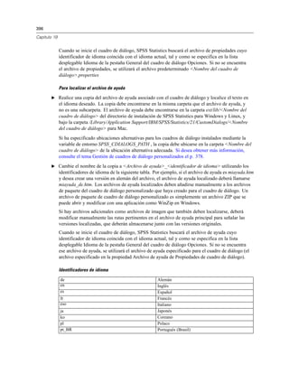 396
Capítulo 19
Cuando se inicie el cuadro de diálogo, SPSS Statistics buscará el archivo de propiedades cuyo
identificador de idioma coincida con el idioma actual, tal y como se especifica en la lista
desplegable Idioma de la pestaña General del cuadro de diálogo Opciones. Si no se encuentra
el archivo de propiedades, se utilizará el archivo predeterminado <Nombre del cuadro de
diálogo>.properties
Para localizar el archivo de ayuda
E Realice una copia del archivo de ayuda asociado con el cuadro de diálogo y localice el texto en
el idioma deseado. La copia debe encontrarse en la misma carpeta que el archivo de ayuda, y
no es una subcarpeta. El archivo de ayuda debe encontrarse en la carpeta ext/lib/<Nombre del
cuadro de diálogo> del directorio de instalación de SPSS Statistics para Windows y Linux, y
bajo la carpeta /Library/Application Support/IBM/SPSS/Statistics/21/CustomDialogs/<Nombre
del cuadro de diálogo> para Mac.
Si ha especificado ubicaciones alternativas para los cuadros de diálogo instalados mediante la
variable de entorno SPSS_CDIALOGS_PATH , la copia debe ubicarse en la carpeta <Nombre del
cuadro de diálogo> de la ubicación alternativa adecuada. Si desea obtener más información,
consulte el tema Gestión de cuadros de diálogo personalizados el p. 378.
E Cambie el nombre de la copia a <Archivo de ayuda>_<identificador de idioma> utilizando los
identificadores de idioma de la siguiente tabla. Por ejemplo, si el archivo de ayuda es miayuda.htm
y desea crear una versión en alemán del archivo, el archivo de ayuda localizado deberá llamarse
miayuda_de.htm. Los archivos de ayuda localizados deben añadirse manualmente a los archivos
de paquete del cuadro de diálogo personalizado que haya creado para el cuadro de diálogo. Un
archivo de paquete de cuadro de diálogo personalizado es simplemente un archivo ZIP que se
puede abrir y modificar con una aplicación como WinZip en Windows.
Si hay archivos adicionales como archivos de imagen que también deben localizarse, deberá
modificar manualmente las rutas pertinentes en el archivo de ayuda principal para señalar las
versiones localizadas, que deberán almacenarse junto con las versiones originales.
Cuando se inicie el cuadro de diálogo, SPSS Statistics buscará el archivo de ayuda cuyo
identificador de idioma coincida con el idioma actual, tal y como se especifica en la lista
desplegable Idioma de la pestaña General del cuadro de diálogo Opciones. Si no se encuentra
ese archivo de ayuda, se utilizará el archivo de ayuda especificado para el cuadro de diálogo (el
archivo especificado en la propiedad Archivo de ayuda de Propiedades de cuadro de diálogo).
Identificadores de idioma
de Alemán
en Inglés
es Español
fr Francés
eso Italiano
ja Japonés
ko Coreano
pl Polaco
pt_BR Portugués (Brasil)
 