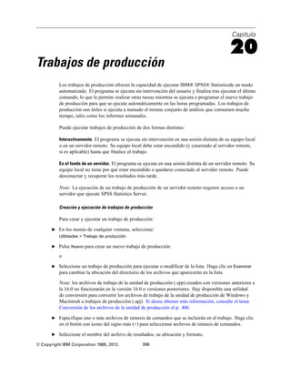 Capítulo
20
Trabajos de producción
Los trabajos de producción ofrecen la capacidad de ejecutar IBM® SPSS® Statisticsde un modo
automatizado. El programa se ejecuta sin intervención del usuario y finaliza tras ejecutar el último
comando, lo que le permite realizar otras tareas mientras se ejecuta o programar el nuevo trabajo
de producción para que se ejecute automáticamente en las horas programadas. Los trabajos de
producción son útiles si ejecuta a menudo el mismo conjunto de análisis que consumen mucho
tiempo, tales como los informes semanales.
Puede ejecutar trabajos de producción de dos formas distintas:
Interactivamente. El programa se ejecuta sin intervención en una sesión distinta de su equipo local
o en un servidor remoto. Su equipo local debe estar encendido (y conectado al servidor remoto,
si es aplicable) hasta que finalice el trabajo.
En el fondo de un servidor. El programa se ejecuta en una sesión distinta de un servidor remoto. Su
equipo local no tiene por qué estar encendido o quedarse conectado al servidor remoto. Puede
desconectar y recuperar los resultados más tarde.
Nota: La ejecución de un trabajo de producción de un servidor remoto requiere acceso a un
servidor que ejecute SPSS Statistics Server.
Creación y ejecución de trabajos de producción
Para crear y ejecutar un trabajo de producción:
E En los menús de cualquier ventana, seleccione:
Utilidades > Trabajo de producción
E Pulse Nuevo para crear un nuevo trabajo de producción.
o
E Seleccione un trabajo de producción para ejecutar o modificar de la lista. Haga clic en Examinar
para cambiar la ubicación del directorio de los archivos que aparecerán en la lista.
Nota: los archivos de trabajo de la unidad de producción (.spp) creados con versiones anteriores a
la 16.0 no funcionarán en la versión 16.0 o versiones posteriores. Hay disponible una utilidad
de conversión para convertir los archivos de trabajo de la unidad de producción de Windows y
Macintosh a trabajos de producción (.spj). Si desea obtener más información, consulte el tema
Conversión de los archivos de la unidad de producción el p. 406.
E Especifique uno o más archivos de sintaxis de comandos que se incluirán en el trabajo. Haga clic
en el botón con icono del signo más (+) para seleccionar archivos de sintaxis de comandos.
E Seleccione el nombre del archivo de resultados, su ubicación y formato.
© Copyright IBM Corporation 1989, 2012. 398
 