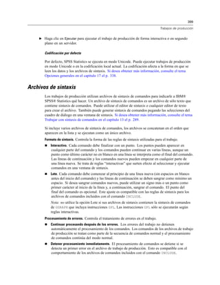 399
Trabajos de producción
E Haga clic en Ejecutar para ejecutar el trabajo de producción de forma interactiva o en segundo
plano en un servidor.
Codificación por defecto
Por defecto, SPSS Statistics se ejecuta en modo Unicode. Puede ejecutar trabajos de producción
en modo Unicode o en la codificación local actual. La codificación afecta a la forma en que se
leen los datos y los archivos de sintaxis. Si desea obtener más información, consulte el tema
Opciones generales en el capítulo 17 el p. 338.
Archivos de sintaxis
Los trabajos de producción utilizan archivos de sintaxis de comandos para indicarle a IBM®
SPSS® Statistics qué hacer. Un archivo de sintaxis de comandos es un archivo de sólo texto que
contiene sintaxis de comandos. Puede utilizar el editor de sintaxis o cualquier editor de texto
para crear el archivo. También puede generar sintaxis de comandos pegando las selecciones del
cuadro de diálogo en una ventana de sintaxis. Si desea obtener más información, consulte el tema
Trabajar con sintaxis de comandos en el capítulo 13 el p. 289.
Si incluye varios archivos de sintaxis de comandos, los archivos se concatenan en el orden que
aparecen en la lista y se ejecutan como un único archivo.
Formato de sintaxis. Controla la forma de las reglas de sintaxis utilizadas para el trabajo.
 Interactivo. Cada comando debe finalizar con un punto. Los puntos pueden aparecer en
cualquier parte del comando y los comandos pueden continuar en varias líneas, aunque un
punto como último carácter no en blanco en una línea se interpreta como el final del comando.
Las líneas de continuación y los comandos nuevos pueden empezar en cualquier parte de
una línea nueva. Se trata de reglas “interactivas” que surten efecto al seleccionar y ejecutar
comandos en una ventana de sintaxis.
 Lote. Cada comando debe comenzar al principio de una línea nueva (sin espacios en blanco
antes del inicio del comando) y las líneas de continuación se deben sangrar como mínimo un
espacio. Si desea sangrar comandos nuevos, puede utilizar un signo más o un punto como
primer carácter al inicio de la línea y, a continuación, sangrar el comando. El punto del
final del comando es opcional. Este ajuste es compatible con las reglas de sintaxis para los
archivos de comandos incluidos con el comando INCLUDE.
Nota: no utilice la opción Lote si sus archivos de sintaxis contienen la sintaxis de comandos
de GGRAPH que incluya instrucciones GPL. Las instrucciones GPL sólo se ejecutarán según
reglas interactivas.
Procesamiento de errores. Controla el tratamiento de errores en el trabajo.
 Continuar procesando después de los errores. Los errores del trabajo no detienen
automáticamente el procesamiento de los comandos. Los comandos de los archivos de trabajo
de producción se tratan como parte de la secuencia de comandos normal y el procesamiento
de comandos continúa del modo normal.
 Detener procesamiento inmediatamente. El procesamiento de comandos se detiene si se
detecta un primer error en el archivo de trabajo de producción. Esto es compatible con el
comportamiento de los archivos de comandos incluidos con el comando INCLUDE.
 
