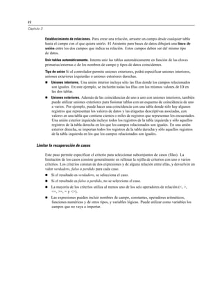 22
Capítulo 3
Establecimiento de relaciones. Para crear una relación, arrastre un campo desde cualquier tabla
hasta el campo con el que quiera unirlo. El Asistente para bases de datos dibujará una línea de
unión entre los dos campos que indica su relación. Estos campos deben ser del mismo tipo
de datos.
Unir tablas automáticamente. Intenta unir las tablas automáticamente en función de las claves
primarias/externas o de los nombres de campo y tipos de datos coincidentes.
Tipo de unión Si el controlador permite uniones exteriores, podrá especificar uniones interiores,
uniones exteriores izquierdas o uniones exteriores derechas.
 Uniones interiores. Una unión interior incluye sólo las filas donde los campos relacionados
son iguales. En este ejemplo, se incluirán todas las filas con los mismos valores de ID en
las dos tablas.
 Uniones exteriores. Además de las coincidencias de uno a uno con uniones interiores, también
puede utilizar uniones exteriores para fusionar tablas con un esquema de coincidencia de uno
a varios. Por ejemplo, puede hacer una coincidencia con una tabla donde sólo hay algunos
registros que representan los valores de datos y las etiquetas descriptivas asociadas, con
valores en una tabla que contiene cientos o miles de registros que representan los encuestados.
Una unión exterior izquierda incluye todos los registros de la tabla izquierda y sólo aquellos
registros de la tabla derecha en los que los campos relacionados son iguales. En una unión
exterior derecha, se importan todos los registros de la tabla derecha y sólo aquellos registros
de la tabla izquierda en los que los campos relacionados son iguales.
Limitar la recuperación de casos
Este paso permite especificar el criterio para seleccionar subconjuntos de casos (filas). La
limitación de los casos consiste generalmente en rellenar la rejilla de criterios con uno o varios
criterios. Los criterios constan de dos expresiones y de alguna relación entre ellas, y devuelven un
valor verdadero, falso o perdido para cada caso.
 Si el resultado es verdadero, se selecciona el caso.
 Si el resultado es falso o perdido, no se selecciona el caso.
 La mayoría de los criterios utiliza al menos uno de los seis operadores de relación (<, >,
<=, >=, = y <>).
 Las expresiones pueden incluir nombres de campo, constantes, operadores aritméticos,
funciones numéricas y de otros tipos, y variables lógicas. Puede utilizar como variables los
campos que no vaya a importar.
 