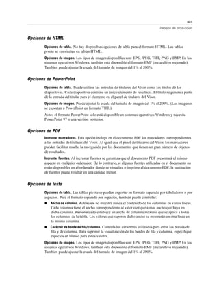 401
Trabajos de producción
Opciones de HTML
Opciones de tabla. No hay disponibles opciones de tabla para el formato HTML. Las tablas
pivote se convierten en tablas HTML.
Opciones de imagen. Los tipos de imagen disponibles son: EPS, JPEG, TIFF, PNG y BMP. En los
sistemas operativos Windows, también está disponible el formato EMF (metarchivo mejorado).
También puede ajustar la escala del tamaño de imagen del 1% al 200%.
Opciones de PowerPoint
Opciones de tabla. Puede utilizar las entradas de titulares del Visor como los títulos de las
diapositivas. Cada diapositiva contiene un único elemento de resultado. El título se genera a partir
de la entrada del titular para el elemento en el panel de titulares del Visor.
Opciones de imagen. Puede ajustar la escala del tamaño de imagen del 1% al 200%. (Las imágenes
se exportan a PowerPoint en formato TIFF.)
Nota: el formato PowerPoint sólo está disponible en sistemas operativos Windows y necesita
PowerPoint 97 o una versión posterior.
Opciones de PDF
Incrustar marcadores. Esta opción incluye en el documento PDF los marcadores correspondientes
a las entradas de titulares del Visor. Al igual que el panel de titulares del Visor, los marcadores
pueden facilitar mucho la navegación por los documentos que tienen un gran número de objetos
de resultados.
Incrustar fuentes. Al incrustar fuentes se garantiza que el documento PDF presentará el mismo
aspecto en cualquier ordenador. De lo contrario, si algunas fuentes utilizadas en el documento no
están disponibles en el ordenador donde se visualiza o imprime el documento PDF, la sustitución
de fuentes puede resultar en una calidad menor.
Opciones de texto
Opciones de tabla. Las tablas pivote se pueden exportar en formato separado por tabuladores o por
espacios. Para el formato separado por espacios, también puede controlar:
 Ancho de columna. Autoajuste no muestra nunca el contenido de las columnas en varias líneas.
Cada columna tiene el ancho correspondiente al valor o etiqueta más ancho que haya en
dicha columna. Personalizado establece un ancho de columna máximo que se aplica a todas
las columnas de la tabla. Los valores que superen dicho ancho se mostrarán en otra línea en
la misma columna.
 Carácter de borde de fila/columna. Controla los caracteres utilizados para crear los bordes de
fila y de columna. Para suprimir la visualización de los bordes de fila y columna, especifique
espacios en blanco para estos valores.
Opciones de imagen. Los tipos de imagen disponibles son: EPS, JPEG, TIFF, PNG y BMP. En los
sistemas operativos Windows, también está disponible el formato EMF (metarchivo mejorado).
También puede ajustar la escala del tamaño de imagen del 1% al 200%.
 