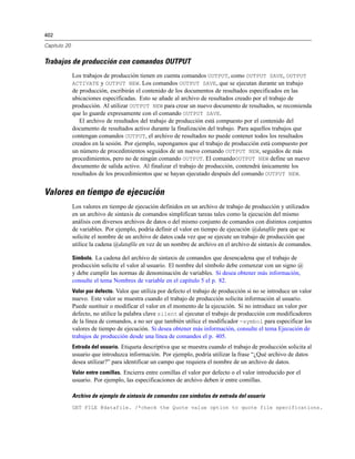 402
Capítulo 20
Trabajos de producción con comandos OUTPUT
Los trabajos de producción tienen en cuenta comandos OUTPUT, como OUTPUT SAVE, OUTPUT
ACTIVATE y OUTPUT NEW. Los comandos OUTPUT SAVE, que se ejecutan durante un trabajo
de producción, escribirán el contenido de los documentos de resultados especificados en las
ubicaciones especificadas. Esto se añade al archivo de resultados creado por el trabajo de
producción. Al utilizar OUTPUT NEW para crear un nuevo documento de resultados, se recomienda
que lo guarde expresamente con el comando OUTPUT SAVE.
El archivo de resultados del trabajo de producción está compuesto por el contenido del
documento de resultados activo durante la finalización del trabajo. Para aquellos trabajos que
contengan comandos OUTPUT, el archivo de resultados no puede contener todos los resultados
creados en la sesión. Por ejemplo, supongamos que el trabajo de producción está compuesto por
un número de procedimientos seguidos de un nuevo comando OUTPUT NEW, seguidos de más
procedimientos, pero no de ningún comando OUTPUT. El comandoOUTPUT NEW define un nuevo
documento de salida activo. Al finalizar el trabajo de producción, contendrá únicamente los
resultados de los procedimientos que se hayan ejecutado después del comando OUTPUT NEW.
Valores en tiempo de ejecución
Los valores en tiempo de ejecución definidos en un archivo de trabajo de producción y utilizados
en un archivo de sintaxis de comandos simplifican tareas tales como la ejecución del mismo
análisis con diversos archivos de datos o del mismo conjunto de comandos con distintos conjuntos
de variables. Por ejemplo, podría definir el valor en tiempo de ejecución @datafile para que se
solicite el nombre de un archivo de datos cada vez que se ejecute un trabajo de producción que
utilice la cadena @datafile en vez de un nombre de archivo en el archivo de sintaxis de comandos.
Símbolo. La cadena del archivo de sintaxis de comandos que desencadena que el trabajo de
producción solicite el valor al usuario. El nombre del símbolo debe comenzar con un signo @
y debe cumplir las normas de denominación de variables. Si desea obtener más información,
consulte el tema Nombres de variable en el capítulo 5 el p. 82.
Valor por defecto. Valor que utiliza por defecto el trabajo de producción si no se introduce un valor
nuevo. Este valor se muestra cuando el trabajo de producción solicita información al usuario.
Puede sustituir o modificar el valor en el momento de la ejecución. Si no introduce un valor por
defecto, no utilice la palabra clave silent al ejecutar el trabajo de producción con modificadores
de la línea de comandos, a no ser que también utilice el modificador -symbol para especificar los
valores de tiempo de ejecución. Si desea obtener más información, consulte el tema Ejecución de
trabajos de producción desde una línea de comandos el p. 405.
Entrada del usuario. Etiqueta descriptiva que se muestra cuando el trabajo de producción solicita al
usuario que introduzca información. Por ejemplo, podría utilizar la frase “¿Qué archivo de datos
desea utilizar?” para identificar un campo que requiera el nombre de un archivo de datos.
Valor entre comillas. Encierra entre comillas el valor por defecto o el valor introducido por el
usuario. Por ejemplo, las especificaciones de archivo deben ir entre comillas.
Archivo de ejemplo de sintaxis de comandos con símbolos de entrada del usuario
GET FILE @datafile. /*check the Quote value option to quote file specifications.
 