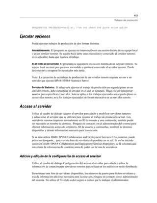 403
Trabajos de producción
FREQUENCIES VARIABLES=@varlist. /*do not check the Quote value option
Ejecutar opciones
Puede ejecutar trabajos de producción de dos formas distintas:
Interactivamente. El programa se ejecuta sin intervención en una sesión distinta de su equipo local
o en un servidor remoto. Su equipo local debe estar encendido (y conectado al servidor remoto,
si es aplicable) hasta que finalice el trabajo.
En el fondo de un servidor. El programa se ejecuta en una sesión distinta de un servidor remoto. Su
equipo local no tiene por qué estar encendido o quedarse conectado al servidor remoto. Puede
desconectar y recuperar los resultados más tarde.
Nota: La ejecución de un trabajo de producción de un servidor remoto requiere acceso a un
servidor que ejecute IBM® SPSS® Statistics Server.
Servidor de Statistics. Si selecciona ejecutar el trabajo de producción en segundo plano en un
servidor remoto, debe especificar el servidor en el que se ejecutará. Haga clic en Seleccionar
servidor para especificar el servidor. Solo se aplica a los trabajos ejecutados en segundo plano en
un servidor remoto, no a los trabajos ejecutados de forma interactiva en un servidor remoto.
Acceso al servidor
Utilice el cuadro de diálogo Acceso al servidor para añadir y modificar servidores remotos
y seleccionar el servidor que se utilizará para ejecutar el trabajo de producción actual. Los
servidores remotos requieren normalmente un ID de usuario y una contraseña; también puede
ser necesario un nombre de dominio. Póngase en contacto con el administrador del sistema para
obtener información acerca de servidores, ID de usuario y contraseñas, nombres de dominio
disponibles y demás información necesaria para la conexión.
Si su sitio utiliza IBM® SPSS® Collaboration and Deployment Services 3.5 o posterior, puede
pulsar en Búsqueda... para ver una lista de servidores disponibles en su red. Si no ha iniciado
sesión en IBM® SPSS® Collaboration and Deployment Services Repository, se le solicitará que
introduzca la información de conexión antes de poder ver la lista de servidores.
Adición y edición de la configuración de acceso al servidor
Utilice el cuadro de diálogo Configuración del acceso al servidor para añadir o editar la
información de conexión para servidores remotos para utilizar en los análisis en modo distribuido.
Para obtener una lista de servidores disponibles, los números de puerto para dichos servidores y
toda la información adicional necesaria para la conexión, póngase en contacto con el administrador
del sistema. No utilice el Nivel de socket seguro a menos que lo indique el administrador.
 
