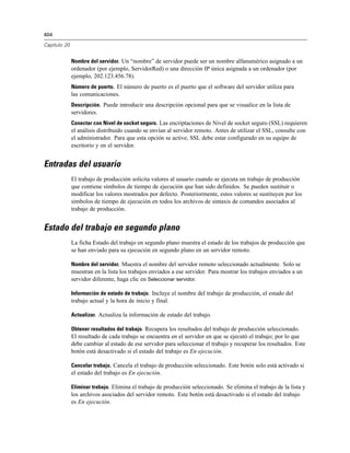 404
Capítulo 20
Nombre del servidor. Un “nombre” de servidor puede ser un nombre alfanumérico asignado a un
ordenador (por ejemplo, ServidorRed) o una dirección IP única asignada a un ordenador (por
ejemplo, 202.123.456.78).
Número de puerto. El número de puerto es el puerto que el software del servidor utiliza para
las comunicaciones.
Descripción. Puede introducir una descripción opcional para que se visualice en la lista de
servidores.
Conectar con Nivel de socket seguro. Las encriptaciones de Nivel de socket seguro (SSL) requieren
el análisis distribuido cuando se envían al servidor remoto. Antes de utilizar el SSL, consulte con
el administrador. Para que esta opción se active, SSL debe estar configurado en su equipo de
escritorio y en el servidor.
Entradas del usuario
El trabajo de producción solicita valores al usuario cuando se ejecuta un trabajo de producción
que contiene símbolos de tiempo de ejecución que han sido definidos. Se pueden sustituir o
modificar los valores mostrados por defecto. Posteriormente, estos valores se sustituyen por los
símbolos de tiempo de ejecución en todos los archivos de sintaxis de comandos asociados al
trabajo de producción.
Estado del trabajo en segundo plano
La ficha Estado del trabajo en segundo plano muestra el estado de los trabajos de producción que
se han enviado para su ejecución en segundo plano en un servidor remoto.
Nombre del servidor. Muestra el nombre del servidor remoto seleccionado actualmente. Solo se
muestran en la lista los trabajos enviados a ese servidor. Para mostrar los trabajos enviados a un
servidor diferente, haga clic en Seleccionar servidor.
Información de estado de trabajo. Incluye el nombre del trabajo de producción, el estado del
trabajo actual y la hora de inicio y final.
Actualizar. Actualiza la información de estado del trabajo.
Obtener resultados del trabajo. Recupera los resultados del trabajo de producción seleccionado.
El resultado de cada trabajo se encuentra en el servidor en que se ejecutó el trabajo; por lo que
debe cambiar al estado de ese servidor para seleccionar el trabajo y recuperar los resultados. Este
botón está desactivado si el estado del trabajo es En ejecución.
Cancelar trabajo. Cancela el trabajo de producción seleccionado. Este botón solo está activado si
el estado del trabajo es En ejecución.
Eliminar trabajo. Elimina el trabajo de producción seleccionado. Se elimina el trabajo de la lista y
los archivos asociados del servidor remoto. Este botón está desactivado si el estado del trabajo
es En ejecución.
 
