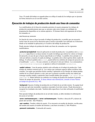 405
Trabajos de producción
Nota: El estado del trabajo en segundo plano no refleja el estado de los trabajos que se ejecutan
de forma interactiva en un servidor remoto.
Ejecución de trabajos de producción desde una línea de comandos
Los modificadores de la línea de comandos permiten al usuario programar los trabajos de
producción automáticamente para que se ejecuten cada cierto tiempo con utilidades de
programación disponibles en su sistema operativo. El formato básico del argumento de la línea
de comandos es:
stats filename.spj -production
En función de cómo se haya invocado el trabajo de producción, es posible que sea necesario
incluir rutas de acceso de los directorios para el archivo ejecutable stats (ubicado en el directorio
donde se ha instalado la aplicación) y/o el archivo del trabajo de producción.
Puede ejecutar trabajos de producción desde una línea de comandos con los siguientes
modificadores:
-production [prompt|silent]. Inicia la aplicación en modo de producción. Las palabras clave prompt
y silent especifican si se desea mostrar el cuadro de diálogo que solicita los valores en tiempo
de ejecución, en caso de que se hayan especificado en el trabajo. La palabra clave prompt es el
valor por defecto y muestra el cuadro de diálogo. La palabra clave silent suprime dicho cuadro de
diálogo. Si utiliza la palabra clave silent, puede definir los símbolos de tiempo de ejecución con
el modificador -symbol. En caso contrario, se utilizará el valor por defecto. Los conmutadores
-switchserver y -singleseat se ignoran si utiliza el conmutador -production.
-symbol <valores>. Lista de parejas símbolo-valor utilizadas en el trabajo de producción. Cada
nombre de símbolo comienza por @. Los valores que contienen espacios deben escribirse entre
comillas. Las reglas que permiten incluir comillas o apóstrofos en los literales de cadena pueden
cambiar de un sistema operativo a otro, pero por lo general es posible escribir una cadena que
contenga comillas simples o apóstrofos entre comillas dobles (por ejemplo, “'un valor entre
comillas'”). Deben definirse los símbolos en el trabajo de producción mediante la pestaña
Valores de tiempo de ejecución. Si desea obtener más información, consulte el tema Valores
en tiempo de ejecución el p. 402.
-background. Ejecute el trabajo de producción en el fondo de un servidor remoto. Su equipo local
no tiene por qué estar encendido o quedarse conectado al servidor remoto. Puede desconectar y
recuperar los resultados más tarde. También debe especificar el servidor utilizando el modificador
-server.
Para ejecutar trabajos de producción en un servidor remoto, se debe introducir la información
de acceso al servidor:
-server <inet:hostname:port> o -server <ssl:hostname:port>. Nombre o dirección IP y número de
puerto del servidor. Sólo Windows.
-user <nombre>. Nombre válido de usuario. Si es necesario un nombre de dominio, escriba antes
del nombre del usuario el nombre del dominio y una barra invertida (). Sólo Windows.
-password <contraseña>. Contraseña del usuario.
 