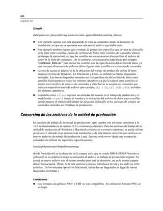406
Capítulo 20
Ejemplo
stats production_jobsprodjob1.spj -production silent -symbol @datafile /data/July_data.sav
 Este ejemplo supone que está ejecutando la línea de comandos desde el directorio de
instalación, así que no es necesaria una ruta para el archivo ejecutable stats.
 Este ejemplo también supone que el trabajo de producción especifica que el valor de @datafile
debe estar entre comillas (casilla de verificación Valor entre comillas de la pestaña Valores
de tiempo de ejecución), así que las comillas no son necesarias al especificar el archivo de
datos en la línea de comandos. De lo contrario, sería necesario especificar, por ejemplo,
"'/data/July_data.sav'" para incluir las comillas con la especificación del archivo de datos, ya
que las especificaciones de archivos deben figurar entre comillas en la sintaxis de comandos.
 La ruta de acceso al directorio de la ubicación del trabajo de producción utiliza la barra
diagonal inversa de Windows. En Macintosh y Linux, se utilizan las barras diagonales
normales. Las barras diagonales normales en la especificación del archivo de datos entre
comillas funcionarán en todos los sistemas operativos ya que la cadena entre comillas se
inserta en el archivo de sintaxis de comandos y estas barras se aceptan en comandos que
incluyen especificaciones de archivo (por ejemplo, GET FILE, GET DATA, SAVE) en todos
los sistemas operativos.
 La palabra clave silent suprime las entradas del usuario en el trabajo de producción y el
modificador -symbol inserta el nombre y la ubicación del archivo de datos entre comillas
donde aparece el símbolo del tiempo de ejecución @datafile en los archivos de sintaxis de
comandos incluidos en el trabajo de producción.
Conversión de los archivos de la unidad de producción
los archivos de trabajo de la unidad de producción (.spp) creados con versiones anteriores a la
16.0 no funcionarán en la versión 16.0 o versiones posteriores. Para los archivos de trabajo de la
unidad de producción de Windows y Macintosh creados con versiones anteriores, se puede utilizar
prodconvert, ubicado en el directorio de instalación, y de esta manera convertir esos archivos en
nuevos archivos de trabajo de producción (.spj). Ejecute prodconvert desde una ventana de
comandos sin utilizar las siguientes especificaciones:
[installpath]prodconvert [filepath]filename.spp
donde [installpath] es la ubicación de la carpeta en la que se instala IBM® SPSS® Statistics y
[filepath] es la carpeta en la que se encuentra el archivo de trabajo de producción original. Se
creará un nuevo archivo con el mismo nombre pero con la extensión .spj en la misma carpeta
del archivo original. (Nota: Si la ruta contiene espacios, introduzca la ruta y los archivos entre
comillas. En los sistemas operativos Macintosh, utilice barras diagonales en lugar de barras
diagonales invertidas.)
Limitaciones
 Los formatos de gráficos WMF y EMF no son compatibles. Se utilizará el formato PNG en
su lugar.
 
