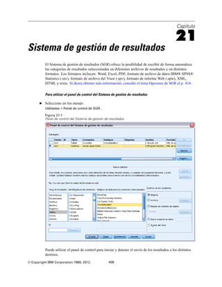 Capítulo
21
Sistema de gestión de resultados
El Sistema de gestión de resultados (SGR) ofrece la posibilidad de escribir de forma automática
las categorías de resultados seleccionadas en diferentes archivos de resultados y en distintos
formatos. Los formatos incluyen: Word, Excel, PDF, formato de archivo de datos IBM® SPSS®
Statistics (.sav), formato de archivo del Visor (.spv), formato de informe Web (.spw), XML,
HTML y texto. Si desea obtener más información, consulte el tema Opciones de SGR el p. 414.
Para utilizar el panel de control del Sistema de gestión de resultados
E Seleccione en los menús:
Utilidades > Panel de control de SGR...
Figura 21-1
Panel de control del Sistema de gestión de resultados
Puede utilizar el panel de control para iniciar y detener el envío de los resultados a los distintos
destinos.
© Copyright IBM Corporation 1989, 2012. 408
 