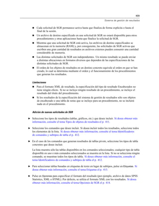 409
Sistema de gestión de resultados
 Cada solicitud de SGR permanece activa hasta que finaliza de forma explícita o hasta el
final de la sesión.
 Un archivo de destino especificado en una solicitud de SGR no estará disponible para otros
procedimientos y otras aplicaciones hasta que finalice la solicitud de SGR.
 Mientras que una solicitud de SGR está activa, los archivos de destino especificados se
almacenan en la memoria (RAM) y, por consiguiente, las solicitudes de SGR activas que
escriben una gran cantidad de resultados en archivos externos pueden consumir una cantidad
considerable de memoria.
 Las distintas solicitudes de SGR son independientes. Un mismo resultado se puede enviar
a distintas ubicaciones en formatos diversos que dependen de las especificaciones de las
distintas solicitudes de SGR.
 El orden de los objetos de resultados en un destino concreto equivale al orden en que se han
creado, lo cual se determina mediante el orden y el funcionamiento de los procedimientos
que generan los resultados.
Limitaciones
 Para el formato XML de resultado, la especificación del tipo de resultado Encabezados no
tiene ningún efecto. Si no se incluye ningún resultado de un procedimiento, se incluye el
resultado del título del procedimiento.
 Si los resultados de la especificación del sistema de gestión de resultados sólo son objetos
de encabezado o una tabla de notas que se incluye para un procedimiento, no se incluirá
nada en el procedimiento.
Adición de nuevas solicitudes de SGR
E Seleccione los tipos de resultados (tablas, gráficos, etc.) que desee incluir. Si desea obtener más
información, consulte el tema Tipos de objetos de resultados el p. 411.
E Seleccione los comandos que desee incluir. Si desea incluir todos los resultados, seleccione todos
los elementos de la lista. Si desea obtener más información, consulte el tema Identificadores
de comandos y subtipos de tabla el p. 412.
E En el caso de los comandos que generan resultados de tablas pivote, seleccione los tipos de tabla
concretos que desee incluir.
La lista muestra sólo las tablas disponibles en los comandos seleccionados; cualquier tipo de tabla
disponible en uno o más comandos seleccionados se muestra en la lista. Si no se selecciona ningún
comando, se muestran todos los tipos de tabla. Si desea obtener más información, consulte el
tema Identificadores de comandos y subtipos de tabla el p. 412.
E Para seleccionar tablas basadas en etiquetas de texto en lugar de subtipos, pulse en Etiquetas. Si
desea obtener más información, consulte el tema Etiquetas el p. 413.
E Pulse en Opciones para especificar el formato del resultado (por ejemplo, archivo de datos SPSS
Statistics, XML o HTML). Por defecto, se utiliza el formato XML con los resultados. Si desea
obtener más información, consulte el tema Opciones de SGR el p. 414.
 